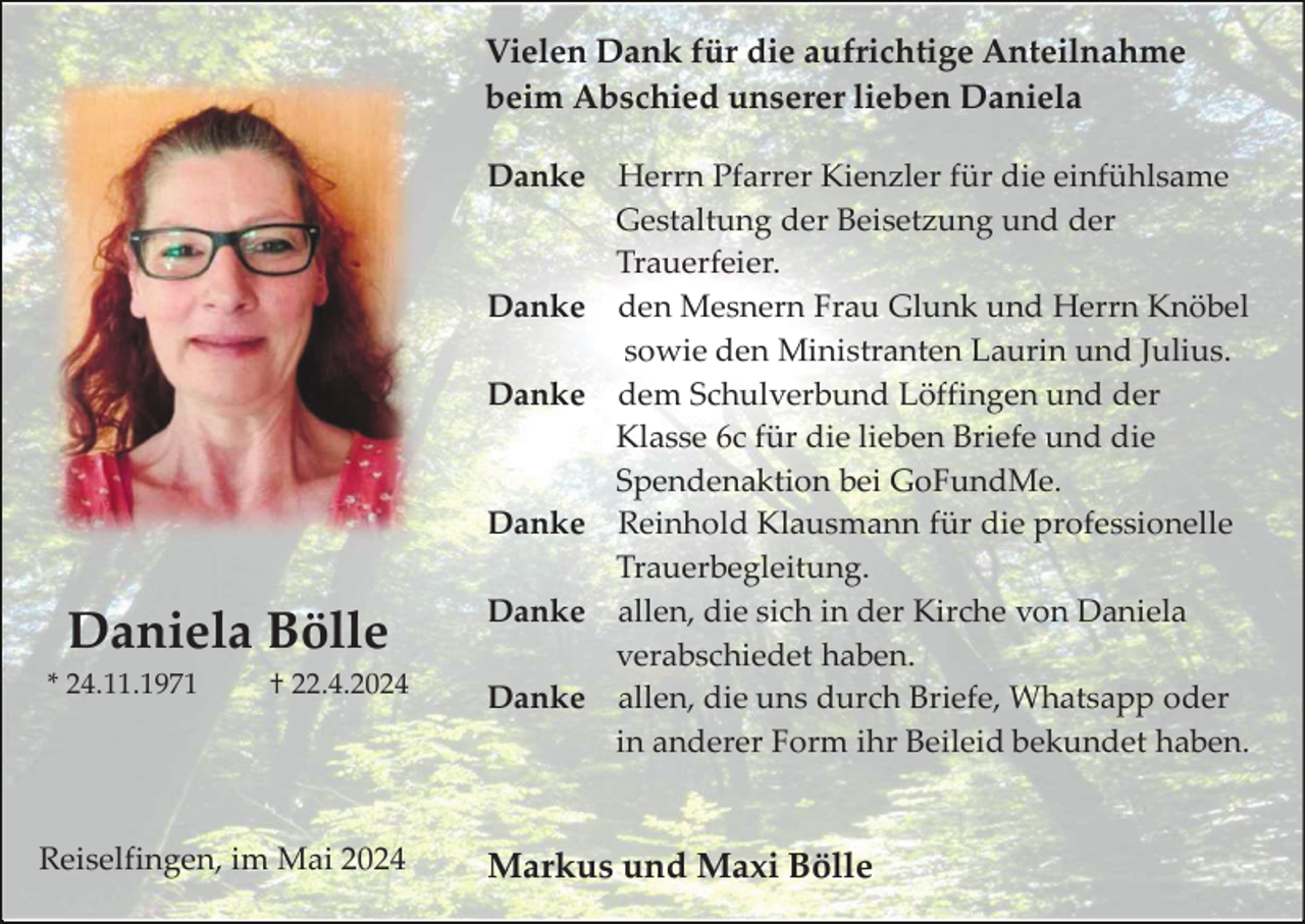 <p>Vielen Dank für die aufrichtige Anteilnahme<br />beim Abschied unserer lieben Daniela<br />Danke</p><p>Danke<br />Danke</p><p>Danke</p><p>Daniela Bölle<br />* 24.11.1971</p><p>† 22.4.2024</p><p>Reiselfingen, im Mai 2024</p><p>Danke<br />Danke</p><p>Herrn Pfarrer Kienzler für die einfühlsame<br />Gestaltung der Beisetzung und der<br />Trauerfeier.<br />den Mesnern Frau Glunk und Herrn Knöbel<br />sowie den Ministranten Laurin und Julius.<br />dem Schulverbund Löffingen und der<br />Klasse 6c für die lieben Briefe und die<br />Spendenaktion bei GoFundMe.<br />Reinhold Klausmann für die professionelle<br />Trauerbegleitung.<br />allen, die sich in der Kirche von Daniela<br />verabschiedet haben.<br />allen, die uns durch Briefe, Whatsapp oder<br />in anderer Form ihr Beileid bekundet haben.</p><p>Markus und Maxi Bölle</p>