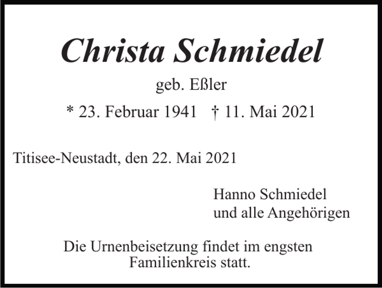 <p>Christa Schmiedel<br />geb. Eßler<br />* 23. Februar 1941 † 11. Mai 2021<br />Titisee-Neustadt, den 22. Mai 2021<br />Hanno Schmiedel<br />und alle Angehörigen<br />Die Urnenbeisetzung findet im engsten<br />Familienkreis statt.</p>