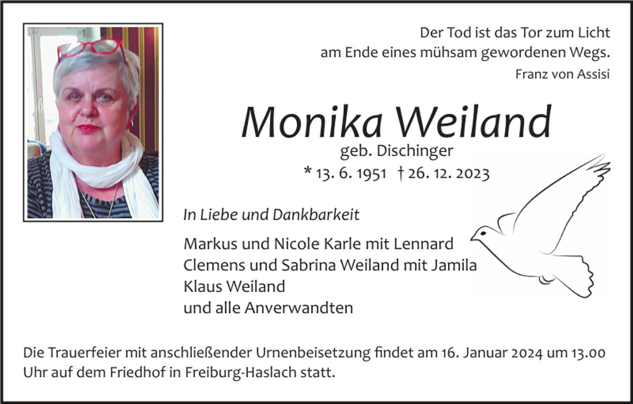 <p>Der Tod ist das Tor zum Licht<br />am Ende eines mühsam gewordenen Wegs.<br />Franz von Assisi</p><p>Monika Weiland<br />geb. Dischinger<br />* 13. 6. 1951 † 26. 12. 2023</p><p>In Liebe und Dankbarkeit<br />Markus und Nicole Karle mit Lennard<br />Clemens und Sabrina Weiland mit Jamila<br />Klaus Weiland<br />und alle Anverwandten<br />Die Trauerfeier mit anschließender Urnenbeisetzung ﬁndet am 16. Januar 2024 um 13.00<br />Uhr auf dem Friedhof in Freiburg­Haslach statt.</p>