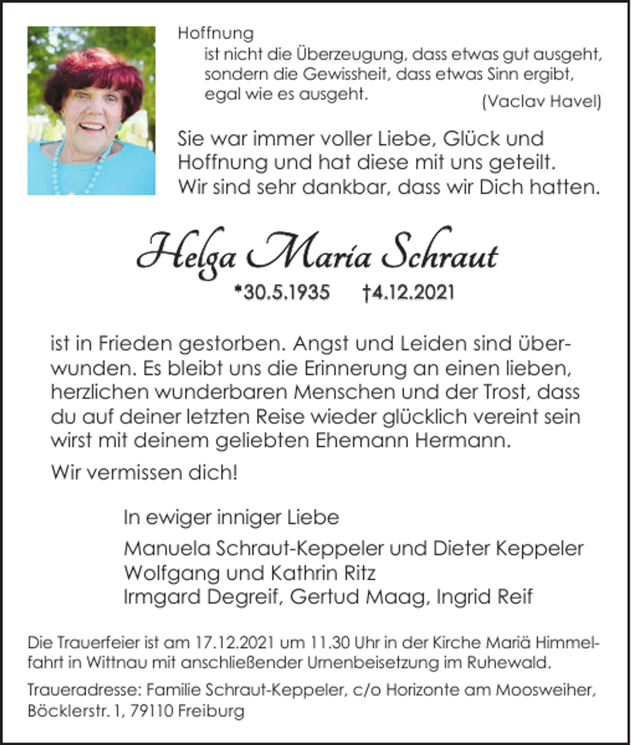<p>Hoffnung<br />ist nicht die Überzeugung, dass etwas gut ausgeht,<br />sondern die Gewissheit, dass etwas Sinn ergibt,<br />egal wie es ausgeht.<br />(Vaclav Havel)</p><p>Sie war immer voller Liebe, Glück und<br />Hoffnung und hat diese mit uns geteilt.<br />Wir sind sehr dankbar, dass wir Dich hatten.</p><p>Helga Maria Schraut<br />*30.5.1935</p><p>†4.12.2021</p><p>ist in Frieden gestorben. Angst und Leiden sind überwunden. Es bleibt uns die Erinnerung an einen lieben,<br />herzlichen wunderbaren Menschen und der Trost, dass<br />du auf deiner letzten Reise wieder glücklich vereint sein<br />wirst mit deinem geliebten Ehemann Hermann.<br />Wir vermissen dich!<br />In ewiger inniger Liebe<br />Manuela Schraut-Keppeler und Dieter Keppeler<br />Wolfgang und Kathrin Ritz<br />Irmgard Degreif, Gertud Maag, Ingrid Reif<br />Die Trauerfeier ist am 17.12.2021 um 11.30 Uhr in der Kirche Mariä Himmelfahrt in Wittnau mit anschließender Urnenbeisetzung im Ruhewald.<br />Traueradresse: Familie Schraut-Keppeler, c/o Horizonte am Moosweiher,<br />Böcklerstr. 1, 79110 Freiburg</p>