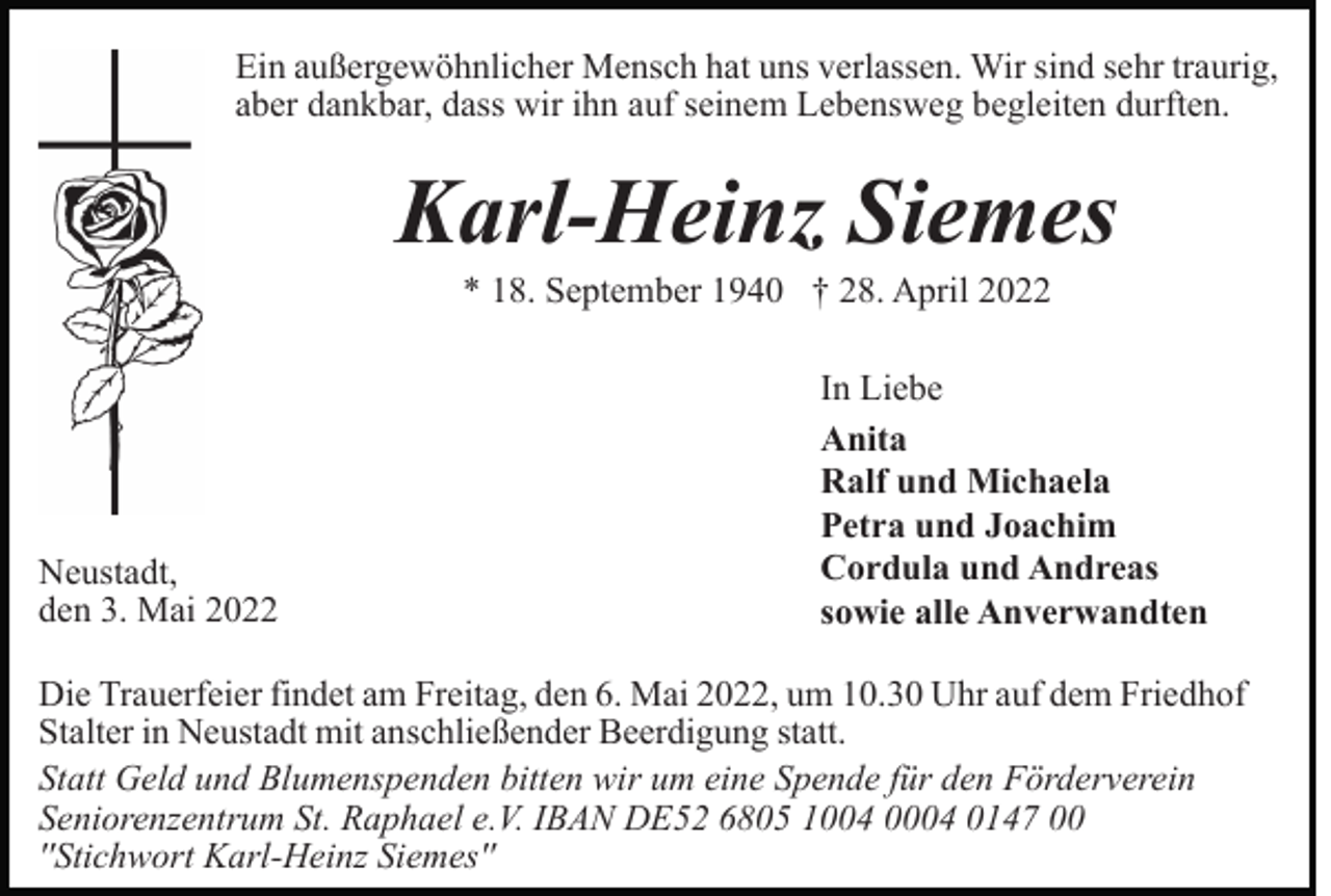 <p>Ein außergewöhnlicher Mensch hat uns verlassen. Wir sind sehr traurig,<br />aber dankbar, dass wir ihn auf seinem Lebensweg begleiten durften.</p><p>Karl-Heinz Siemes<br />* 18. September 1940 † 28. April 2022</p><p>Neustadt,<br />den 3. Mai 2022</p><p>In Liebe<br />Anita<br />Ralf und Michaela<br />Petra und Joachim<br />Cordula und Andreas<br />sowie alle Anverwandten</p><p>Die Trauerfeier findet am Freitag, den 6. Mai 2022, um 10.30 Uhr auf dem Friedhof<br />Stalter in Neustadt mit anschließender Beerdigung statt.<br />Statt Geld und Blumenspenden bitten wir um eine Spende für den Förderverein<br />Seniorenzentrum St. Raphael e.V. IBAN DE52 6805 1004 0004 0147 00<br />''Stichwort Karl-Heinz Siemes''</p>