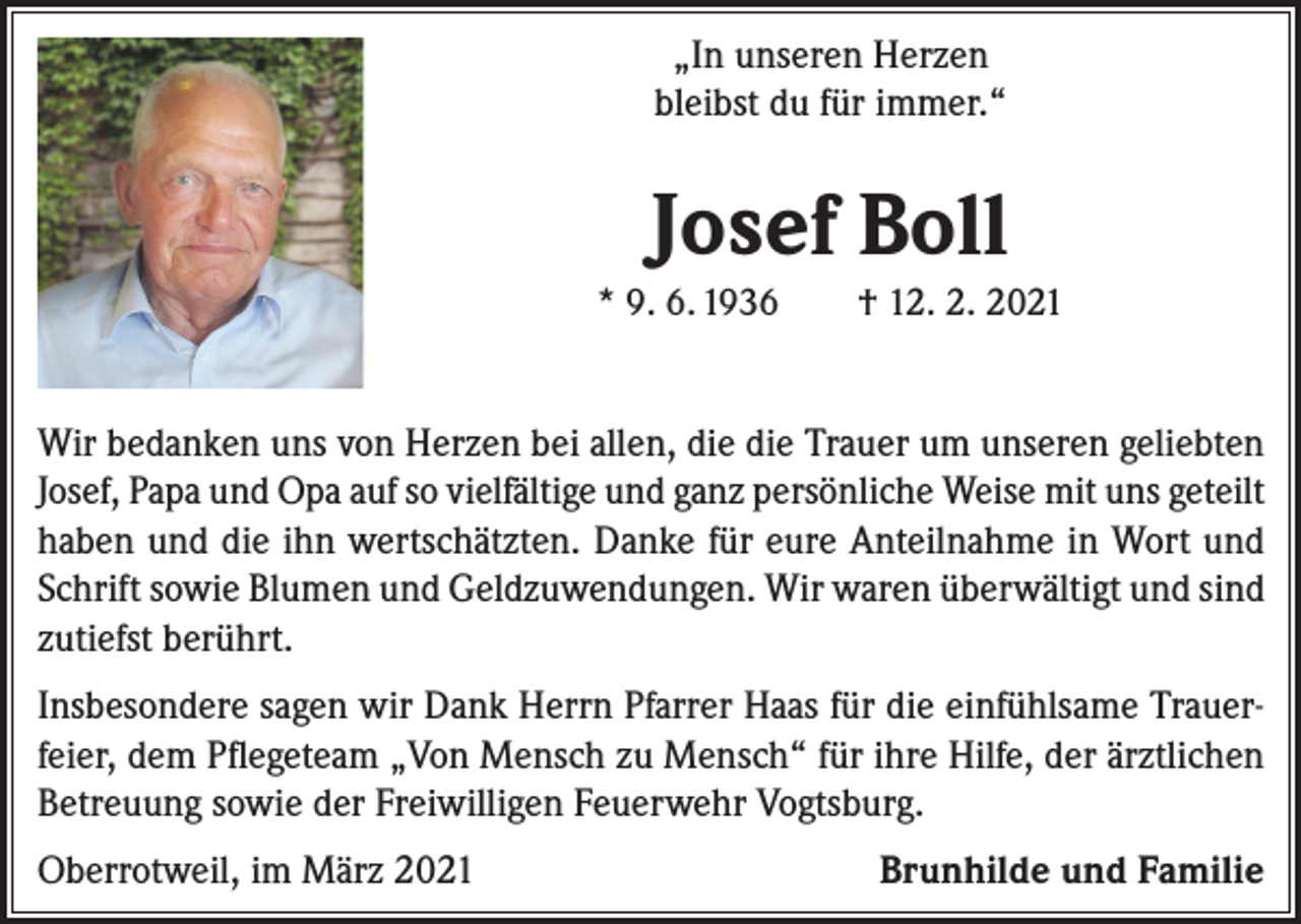 <p>„In unseren Herzen<br />bleibst du für immer.“</p><p>Josef Boll<br />* 9. 6. 1936 † 12. 2. 2021</p><p>Wir bedanken uns von Herzen bei allen, die die Trauer um unseren geliebten<br />Josef, Papa und Opa auf so vielfältige und ganz persönliche Weise mit uns geteilt<br />haben und die ihn wertschätzten. Danke für eure Anteilnahme in Wort und<br />Schrift sowie Blumen und Geldzuwendungen. Wir waren überwältigt und sind<br />zutiefst berührt.<br />Insbesondere sagen wir Dank Herrn Pfarrer Haas für die einfühlsame Trauerfeier, dem Pflegeteam „Von Mensch zu Mensch“ für ihre Hilfe, der ärztlichen<br />Betreuung sowie der Freiwilligen Feuerwehr Vogtsburg.<br />Oberrotweil, im März 2021</p><p>Brunhilde und Familie</p>