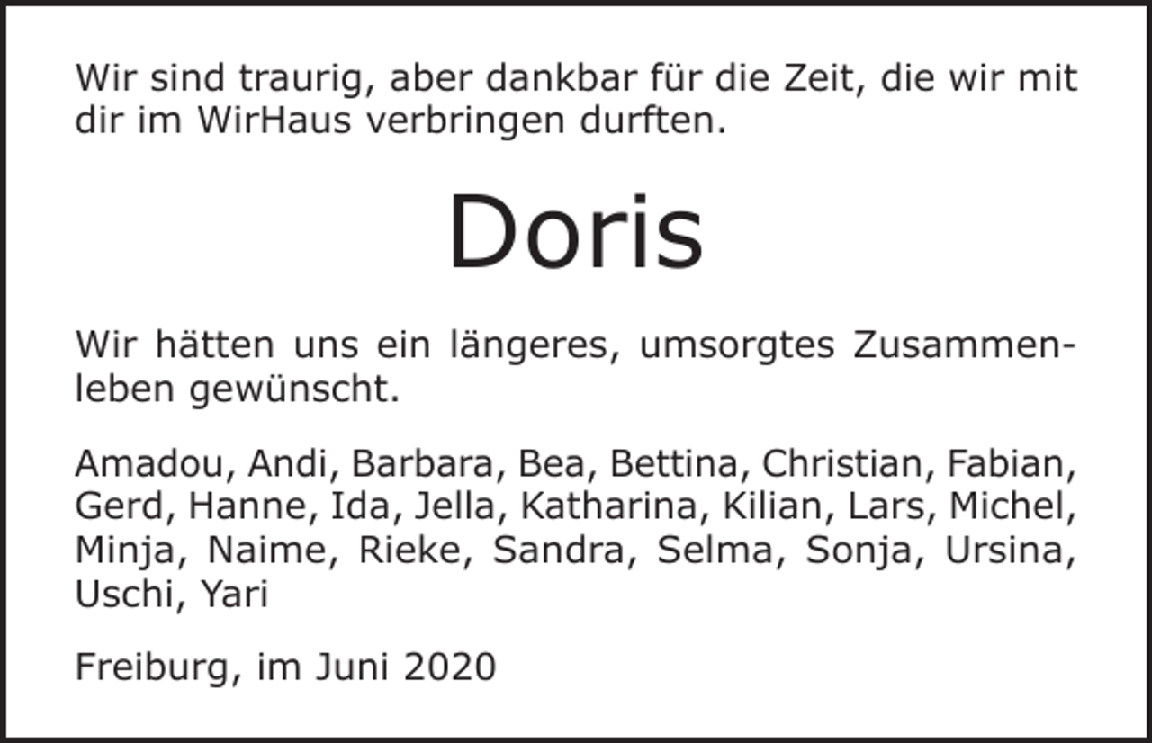 <p>Wir sind traurig, aber dankbar für die Zeit, die wir mit<br />dir im WirHaus verbringen durften.</p><p>Doris<br />Wir hätten uns ein längeres, umsorgtes Zusammenleben gewünscht.<br />Amadou, Andi, Barbara, Bea, Bettina, Christian, Fabian,<br />Gerd, Hanne, Ida, Jella, Katharina, Kilian, Lars, Michel,<br />Minja, Naime, Rieke, Sandra, Selma, Sonja, Ursina,<br />Uschi, Yari<br />Freiburg, im Juni 2020</p>