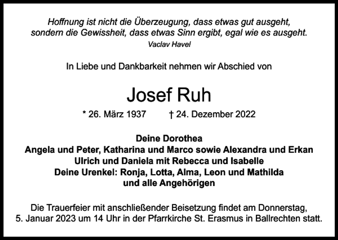 <p>Hoffnung ist nicht die Überzeugung, dass etwas gut ausgeht,<br />sondern die Gewissheit, dass etwas Sinn ergibt, egal wie es ausgeht.<br />Vaclav Havel</p><p>In Liebe und Dankbarkeit nehmen wir Abschied von</p><p>Josef Ruh</p><p>* 26. März 1937</p><p>† 24. Dezember 2022</p><p>Deine Dorothea<br />Angela und Peter, Katharina und Marco sowie Alexandra und Erkan<br />Ulrich und Daniela mit Rebecca und Isabelle<br />Deine Urenkel: Ronja, Lotta, Alma, Leon und Mathilda<br />und alle Angehörigen<br />Die Trauerfeier mit anschließender Beisetzung findet am Donnerstag,<br />5. Januar 2023 um 14 Uhr in der Pfarrkirche St. Erasmus in Ballrechten statt.</p>
