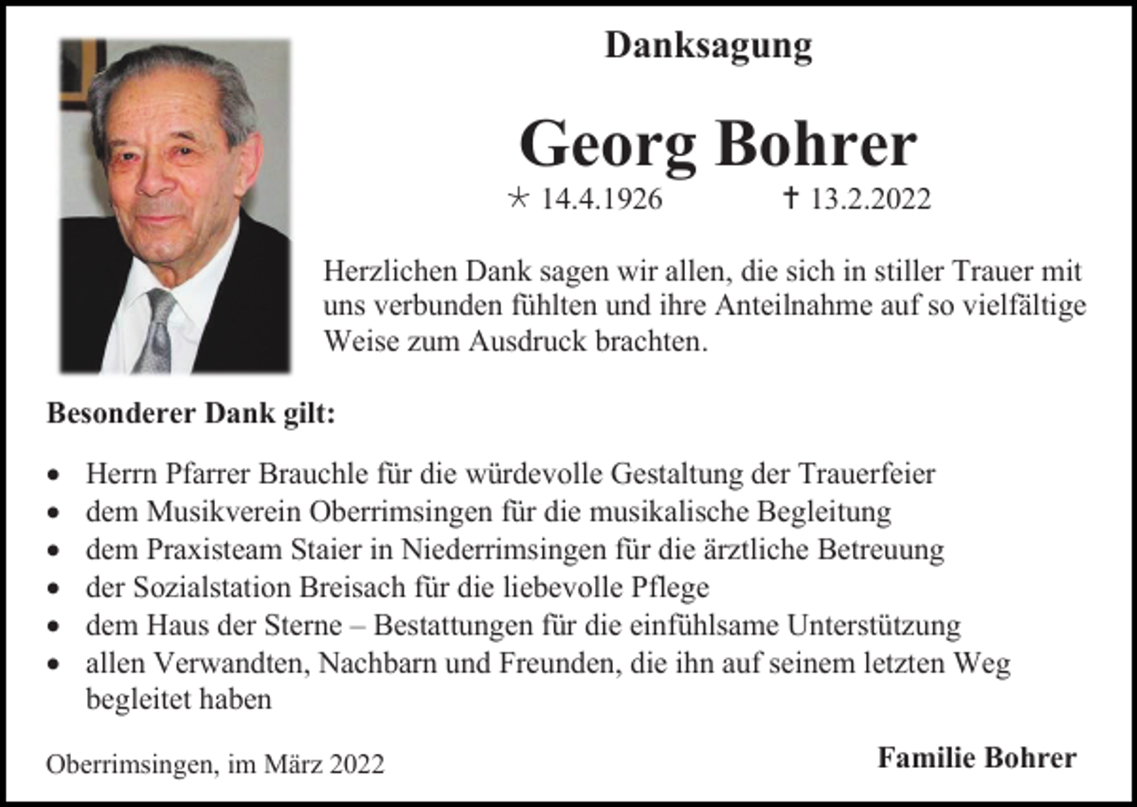 <p>Danksagung</p><p>Georg Bohrer<br /> 14.4.1926</p><p> 13.2.2022</p><p>Herzlichen Dank sagen wir allen, die sich in stiller Trauer mit<br />uns verbunden fühlten und ihre Anteilnahme auf so vielfältige<br />Weise zum Ausdruck brachten.<br />Besonderer Dank gilt:<br />•<br />•<br />•<br />•<br />•<br />•</p><p>Herrn Pfarrer Brauchle für die würdevolle Gestaltung der Trauerfeier<br />dem Musikverein Oberrimsingen für die musikalische Begleitung<br />dem Praxisteam Staier in Niederrimsingen für die ärztliche Betreuung<br />der Sozialstation Breisach für die liebevolle Pflege<br />dem Haus der Sterne – Bestattungen für die einfühlsame Unterstützung<br />allen Verwandten, Nachbarn und Freunden, die ihn auf seinem letzten Weg<br />begleitet haben</p><p>Oberrimsingen, im März 2022</p><p>Familie Bohrer</p>