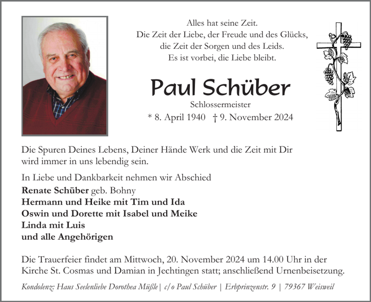 <p>Alles hat seine Zeit.<br />Die Zeit der Liebe, der Freude und des Glücks,<br />die Zeit der Sorgen und des Leids.<br />Es ist vorbei, die Liebe bleibt.</p><p>Paul Schüber<br />Schlossermeister</p><p>* 8. April 1940 † 9. November 2024<br />Die Spuren Deines Lebens, Deiner Hände Werk und die Zeit mit Dir<br />wird immer in uns lebendig sein.<br />In Liebe und Dankbarkeit nehmen wir Abschied<br />Renate Schüber geb. Bohny<br />Hermann und Heike mit Tim und Ida<br />Oswin und Dorette mit Isabel und Meike<br />Linda mit Luis<br />und alle Angehörigen<br />Die Trauerfeier findet am Mittwoch, 20. November 2024 um 14.00 Uhr in der<br />Kirche St. Cosmas und Damian in Jechtingen statt; anschließend Urnenbeisetzung.<br />Kondolenz: Haus Seelenliebe Dorothea Müßle| c/o Paul Schüber | Erbprinzenstr. 9 | 79367 Weisweil</p>