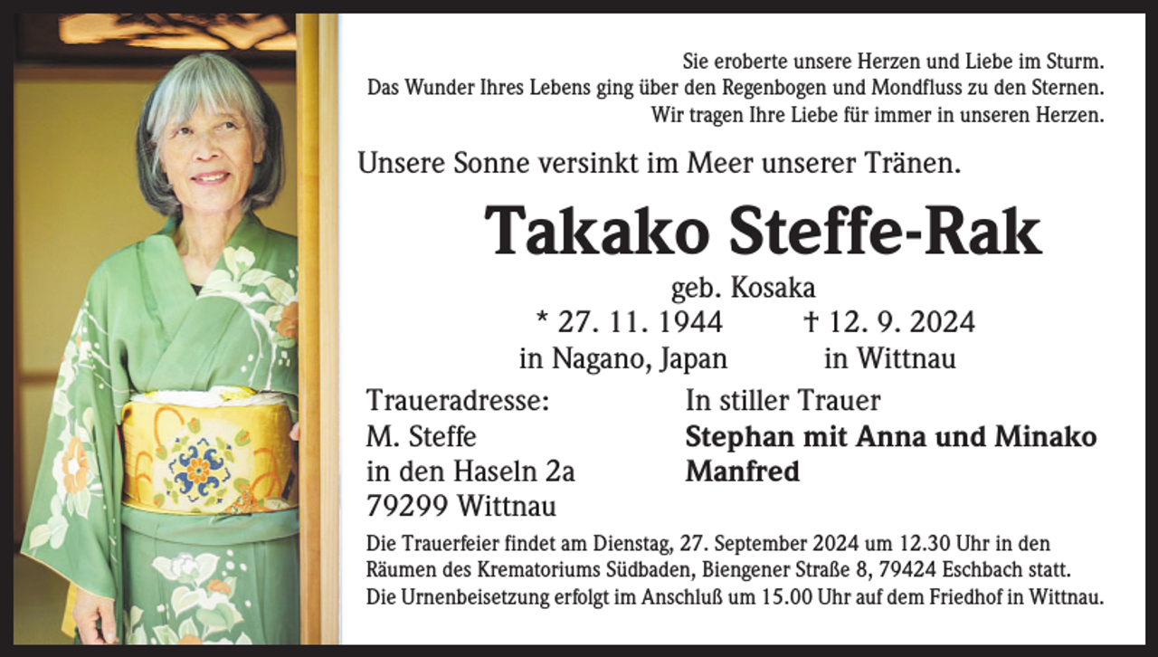 <p>Sie eroberte unsere Herzen und Liebe im Sturm.<br />Das Wunder Ihres Lebens ging über den Regenbogen und Mondfluss zu den Sternen.<br />Wir tragen Ihre Liebe für immer in unseren Herzen.</p><p>Unsere Sonne versinkt im Meer unserer Tränen.</p><p>Takako Steffe-Rak</p><p>geb. Kosaka<br />* 27. 11. 1944 † 12. 9. 2024</p><p>in Nagano, Japan in Wittnau<br />Traueradresse:<br />In stiller Trauer<br />M. Steffe<br />Stephan mit Anna und Minako<br />in den Haseln 2a<br />Manfred<br />79299 Wittnau<br />Die Trauerfeier findet am Dienstag, 27. September 2024 um 12.30 Uhr in den<br />­Räumen des Krematoriums Südbaden, Biengener Straße 8, 79424 Eschbach statt.<br />Die Urnenbeisetzung erfolgt im Anschluß um 15.00 Uhr auf dem Friedhof in Wittnau.</p>