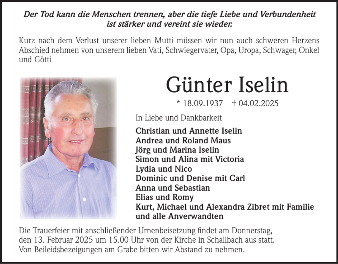 <p>Der Tod kann die Menschen trennen, aber die tiefe Liebe und Verbundenheit<br />ist stärker und vereint sie wieder.<br />Kurz nach dem Verlust unserer lieben Mutti müssen wir nun auch schweren Herzens<br />Abschied nehmen von unserem lieben Vati, Schwiegervater, Opa, Uropa, Schwager, Onkel<br />und Götti</p><p>Günter Iselin<br />* 18.09.1937</p><p>† 04.02.2025</p><p>In Liebe und Dankbarkeit<br />Christian und Annette Iselin<br />Andrea und Roland Maus<br />Jörg und Marina Iselin<br />Simon und Alina mit Victoria<br />Lydia und Nico<br />Dominic und Denise mit Carl<br />Anna und Sebastian<br />Elias und Romy<br />Kurt, Michael und Alexandra Zibret mit Familie<br />und alle Anverwandten<br />Die Trauerfeier mit anschließender Urnenbeisetzung ﬁndet am Donnerstag,<br />den 13. Februar 2025 um 15.00 Uhr von der Kirche in Schallbach aus statt.<br />Von Beileidsbezeigungen am Grabe bitten wir Abstand zu nehmen.</p>