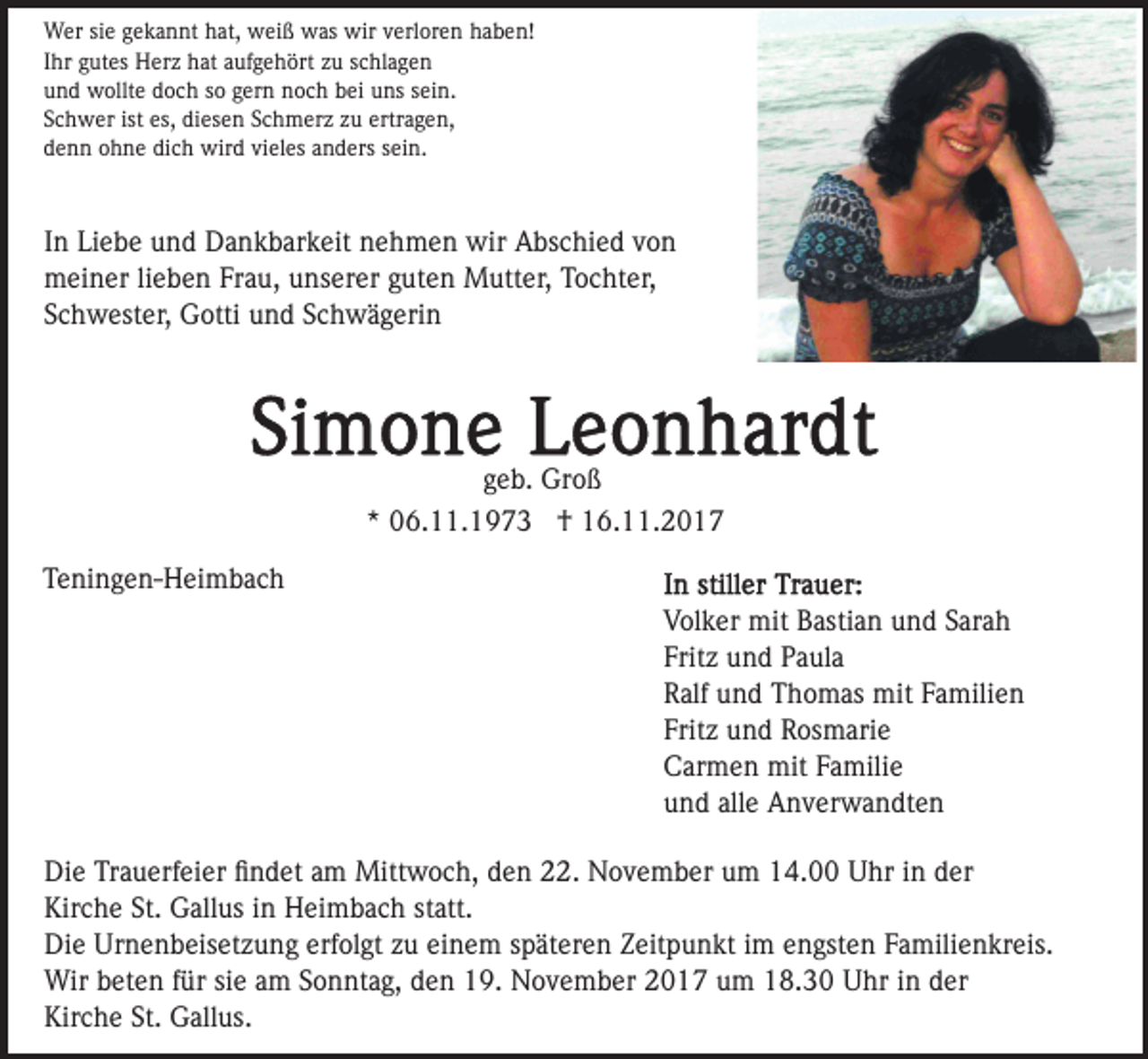 <p>Wer sie gekannt hat, weiß was wir verloren haben!<br />Ihr gutes Herz hat aufgehört zu schlagen<br />und wollte doch so gern noch bei uns sein.<br />Schwer ist es, diesen Schmerz zu ertragen,<br />denn ohne dich wird vieles anders sein.</p><p>In Liebe und Dankbarkeit nehmen wir Abschied von<br />meiner lieben Frau, unserer guten Mutter, Tochter,<br />Schwester, Gotti und Schwägerin</p><p>geb. Groß<br />* 06.11.1973 † 16.11.2017<br />Teningen-Heimbach<br />Volker mit Bastian und Sarah<br />Fritz und Paula<br />Ralf und Thomas mit Familien<br />Fritz und Rosmarie<br />Carmen mit Familie<br />und alle Anverwandten<br />Die Trauerfeier ﬁndet am Mittwoch, den 22. November um 14.00 Uhr in der<br />Kirche St. Gallus in Heimbach statt.<br />Die Urnenbeisetzung erfolgt zu einem späteren Zeitpunkt im engsten Familienkreis.<br />Wir beten für sie am Sonntag, den 19. November 2017 um 18.30 Uhr in der<br />Kirche St. Gallus.</p>