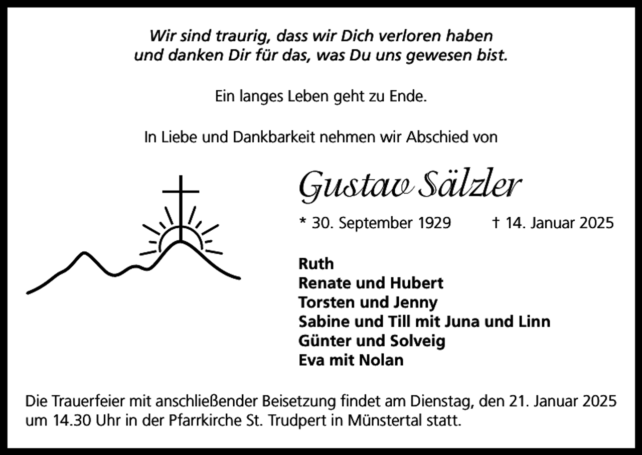 <p>Wir sind traurig, dass wir Dich verloren haben<br />und danken Dir für das, was Du uns gewesen bist.<br />Ein langes Leben geht zu Ende.<br />In Liebe und Dankbarkeit nehmen wir Abschied von</p><p>Gustav Sälzler<br />* 30. September 1929</p><p>† 14. Januar 2025</p><p>Ruth<br />Renate und Hubert<br />Torsten und Jenny<br />Sabine und Till mit Juna und Linn<br />Günter und Solveig<br />Eva mit Nolan<br />Die Trauerfeier mit anschließender Beisetzung findet am Dienstag, den 21. Januar 2025<br />um 14.30 Uhr in der Pfarrkirche St. Trudpert in Münstertal statt.</p>