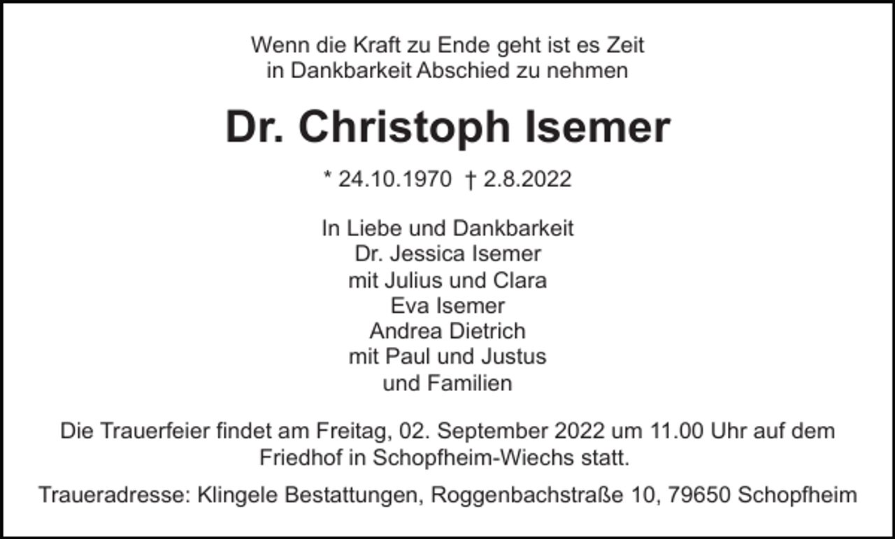 <p>Wenn die Kraft zu Ende geht ist es Zeit<br />in Dankbarkeit Abschied zu nehmen</p><p>Dr. Christoph Isemer<br />* 24.10.1970 † 2.8.2022<br />In Liebe und Dankbarkeit<br />Dr. Jessica Isemer<br />mit Julius und Clara<br />Eva Isemer<br />Andrea Dietrich<br />mit Paul und Justus<br />und Familien<br />Die Trauerfeier findet am Freitag, 02. September 2022 um 11.00 Uhr auf dem<br />Friedhof in Schopfheim-Wiechs statt.<br />Traueradresse: Klingele Bestattungen, Roggenbachstraße 10, 79650 Schopfheim</p>