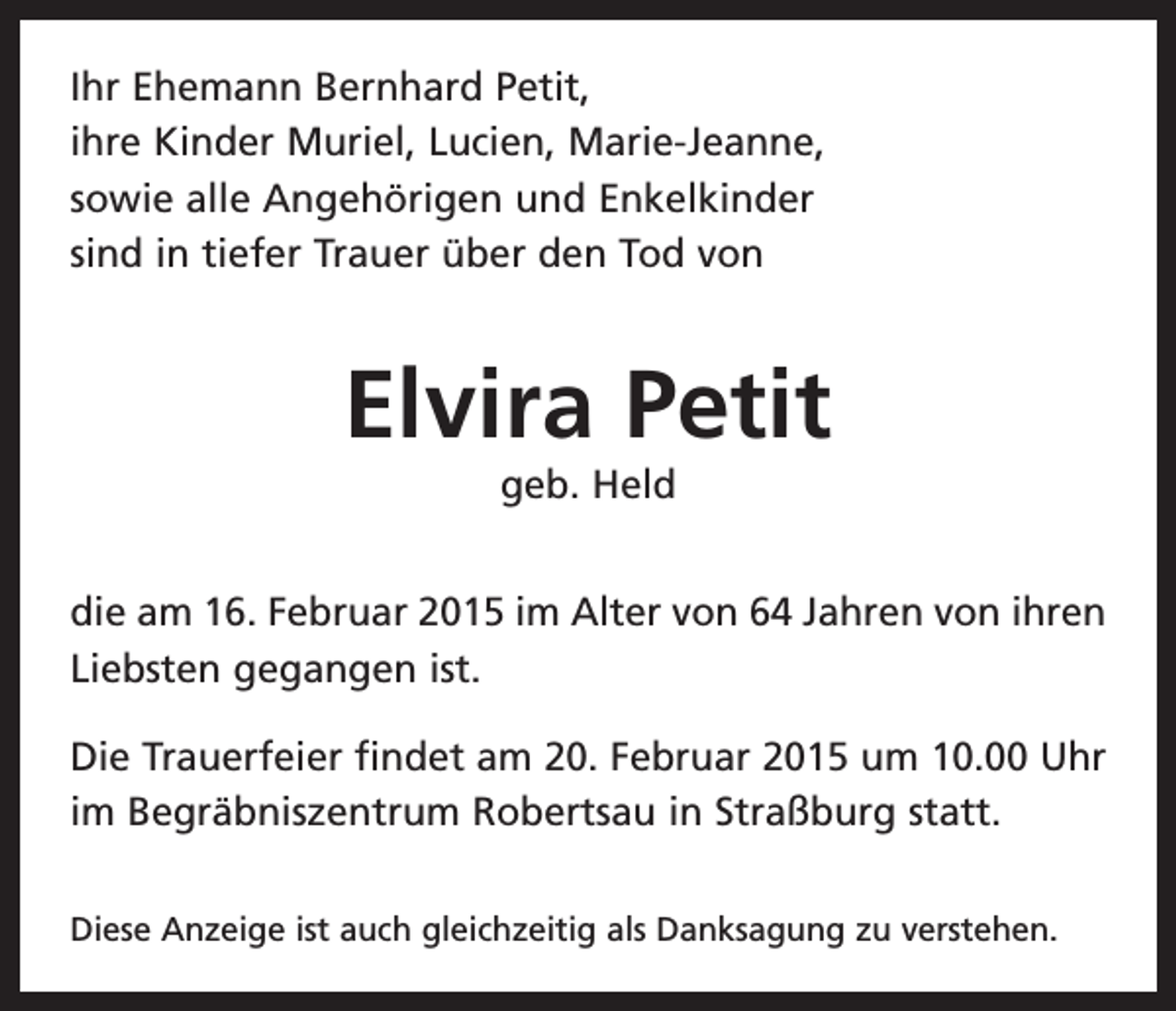 <p>Ihr Ehemann Bernhard Petit,<br />ihre Kinder Muriel, Lucien, Marie-Jeanne,<br />sowie alle Angehörigen und Enkelkinder<br />sind in tiefer Trauer über den Tod von</p><p>Elvira Petit<br />geb. Held<br />die am 16. Februar 2015 im Alter von 64 Jahren von ihren<br />Liebsten gegangen ist.<br />Die Trauerfeier findet am 20. Februar 2015 um 10.00 Uhr<br />im Begräbniszentrum Robertsau in Straßburg statt.<br />Diese Anzeige ist auch gleichzeitig als Danksagung zu verstehen.</p>