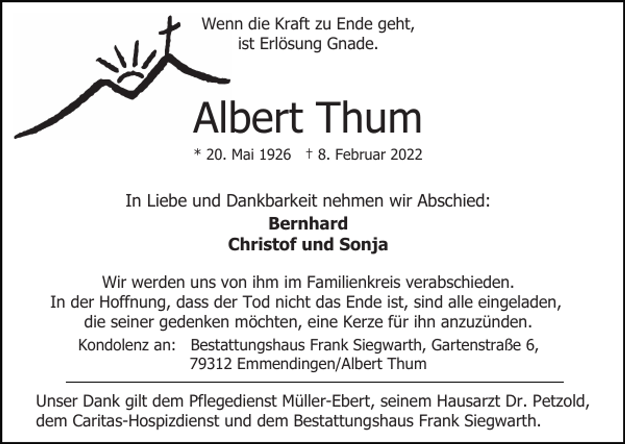 <p>Wenn die Kraft zu Ende geht,<br />ist Erlösung Gnade.</p><p>Albert Thum<br />* 20. Mai 1926 † 8. Februar 2022</p><p>In Liebe und Dankbarkeit nehmen wir Abschied:<br />Bernhard<br />Christof und Sonja<br />Wir werden uns von ihm im Familienkreis verabschieden.<br />In der Hoffnung, dass der Tod nicht das Ende ist, sind alle eingeladen,<br />die seiner gedenken möchten, eine Kerze für ihn anzuzünden.<br />Kondolenz an: Bestattungshaus Frank Siegwarth, Gartenstraße 6,<br />79312 Emmendingen/Albert Thum<br />Unser Dank gilt dem Pflegedienst Müller-Ebert, seinem Hausarzt Dr. Petzold,<br />dem Caritas-Hospizdienst und dem Bestattungshaus Frank Siegwarth.</p>