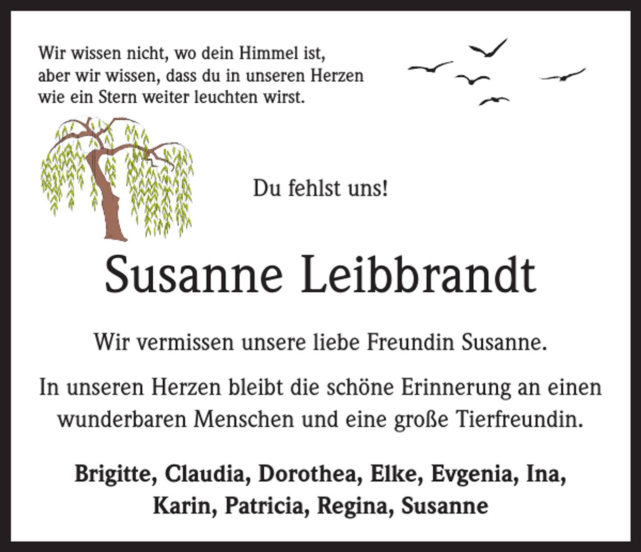<p>Wir wissen nicht, wo dein Himmel ist,<br />aber wir wissen, dass du in unseren Herzen<br />wie ein Stern weiter leuchten wirst.</p><p>Du fehlst uns!</p><p>Susanne Leibbrandt<br />Wir vermissen unsere liebe Freundin Susanne.<br />In unseren Herzen bleibt die schöne Erinnerung an einen<br />wunderbaren Menschen und eine große Tierfreundin.<br />Brigitte, Claudia, Dorothea, Elke, Evgenia, Ina,<br />Karin, Patricia, Regina, Susanne</p>
