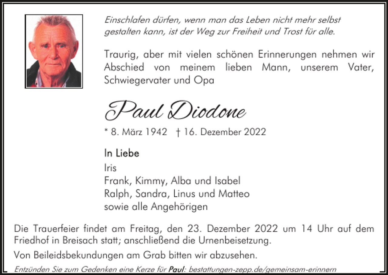 <p>Einschlafen dürfen, wenn man das Leben nicht mehr selbst<br />gestalten kann, ist der Weg zur Freiheit und Trost für alle.</p><p>Traurig, aber mit vielen schönen Erinnerungen nehmen wir<br />Abschied von meinem lieben Mann, unserem Vater,<br />Schwiegervater und Opa</p><p>Paul Diodone</p><p>* 8. März 1942 † 16. Dezember 2022</p><p>Iris<br />Frank, Kimmy, Alba und Isabel<br />Ralph, Sandra, Linus und Matteo<br />sowie alle Angehörigen<br />Die Trauerfeier findet am Freitag, den 23. Dezember 2022 um 14 Uhr auf dem<br />Friedhof in Breisach statt; anschließend die Urnenbeisetzung.<br />Von Beileidsbekundungen am Grab bitten wir abzusehen.<br />Entzünden Sie zum Gedenken eine Kerze für</p><p>: bestattungen-zepp.de/gemeinsam-erinnern</p>