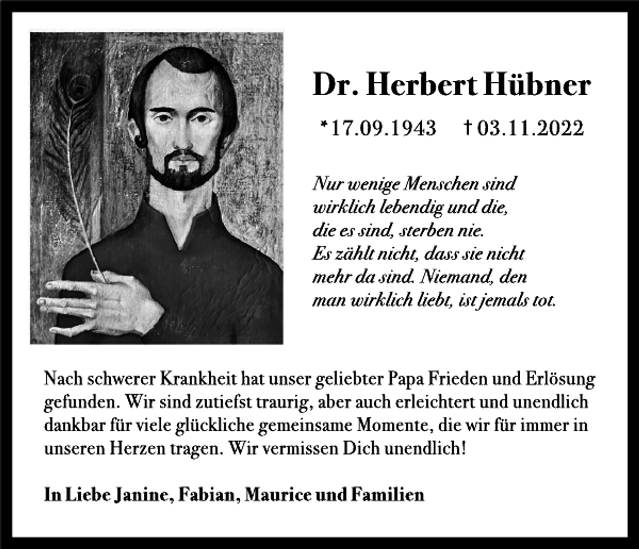 <p>Dr<br />.<br />He<br />r<br />be<br />r<br />tHübne<br />r<br />*17.<br />09.<br />1943</p><p>†0<br />3.<br />11.<br />2022</p><p>Nurwe<br />ni<br />g<br />eMe<br />ns<br />c<br />he<br />ns<br />i<br />nd<br />wi<br />r<br />kl<br />i<br />c<br />hl<br />e<br />b<br />e<br />ndi<br />gunddi<br />e<br />,<br />di<br />ee<br />ss<br />i<br />nd,<br />s<br />t<br />e<br />r<br />b<br />e<br />nni<br />e<br />.<br />Esz<br />ähl<br />t<br />ni<br />c<br />ht<br />,<br />das<br />ss<br />i<br />eni<br />c<br />ht<br />me<br />hrdas<br />i<br />nd.<br />Ni<br />e<br />mand,<br />de<br />n<br />manwi<br />r<br />kl<br />i<br />c<br />hl<br />i<br />e<br />b<br />t<br />,<br />i<br />s<br />t<br />j<br />e<br />mal<br />st<br />o<br />t<br />.</p><p>Na<br />c<br />hs<br />c<br />h<br />we<br />r<br />e<br />rKr<br />a<br />nk<br />h<br />e<br />i<br />th<br />a<br />tuns<br />e<br />rg<br />e<br />l<br />i<br />e<br />bt<br />e<br />rPa<br />paFr<br />i<br />e<br />d<br />e<br />nundEr<br />l<br />ö<br />s<br />ung<br />g<br />e<br />f<br />und<br />e<br />n.<br />Wi<br />rs<br />i<br />ndz<br />ut<br />i<br />e<br />f<br />s<br />tt<br />r<br />a<br />ur<br />i<br />g<br />,<br />a<br />be<br />ra<br />uc<br />he<br />r<br />l<br />e<br />i<br />c<br />h<br />t<br />e<br />r<br />tundune<br />nd<br />l<br />i<br />c<br />h<br />d<br />a<br />nk<br />ba<br />rf<br />ürv<br />i<br />e<br />l<br />eg<br />l<br />üc<br />k<br />l<br />i<br />c<br />h<br />eg<br />e<br />me<br />i<br />ns<br />a<br />meMo<br />me<br />nt<br />e<br />,<br />d<br />i<br />ewi<br />rf<br />üri<br />mme<br />ri<br />n<br />uns<br />e<br />r<br />e<br />nHe<br />r<br />z<br />e<br />nt<br />r<br />a<br />g<br />e<br />n.<br />Wi<br />rv<br />e<br />r<br />mi<br />s<br />s<br />e<br />nDi<br />c<br />hune<br />nd<br />l<br />i<br />c<br />h<br />!<br />I<br />nLi<br />e<br />beJ<br />a<br />ni<br />ne<br />,Fa<br />bi<br />a<br />n,Ma<br />ur<br />i<br />c<br />eundFa<br />mi<br />l<br />i<br />e<br />n</p>