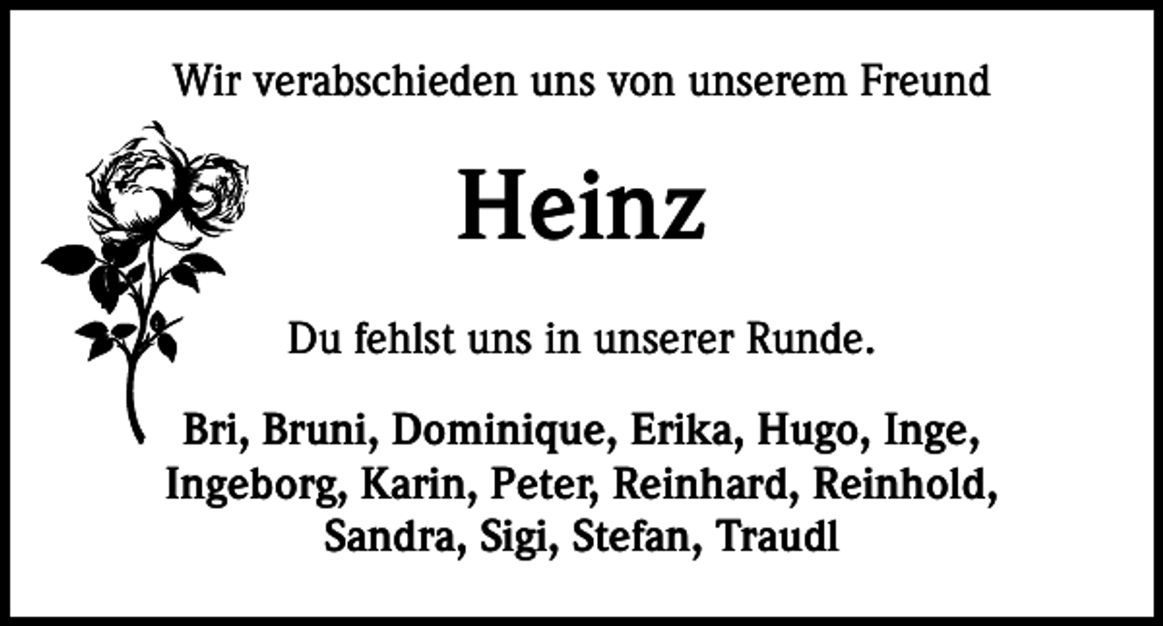 <p>Wir verabschieden uns von unserem Freund</p><p>Heinz<br />Du fehlst uns in unserer Runde.<br />Bri, Bruni, Dominique, Erika, Hugo, Inge,<br />Ingeborg, Karin, Peter, Reinhard, Reinhold,<br />Sandra, Sigi, Stefan, Traudl</p>