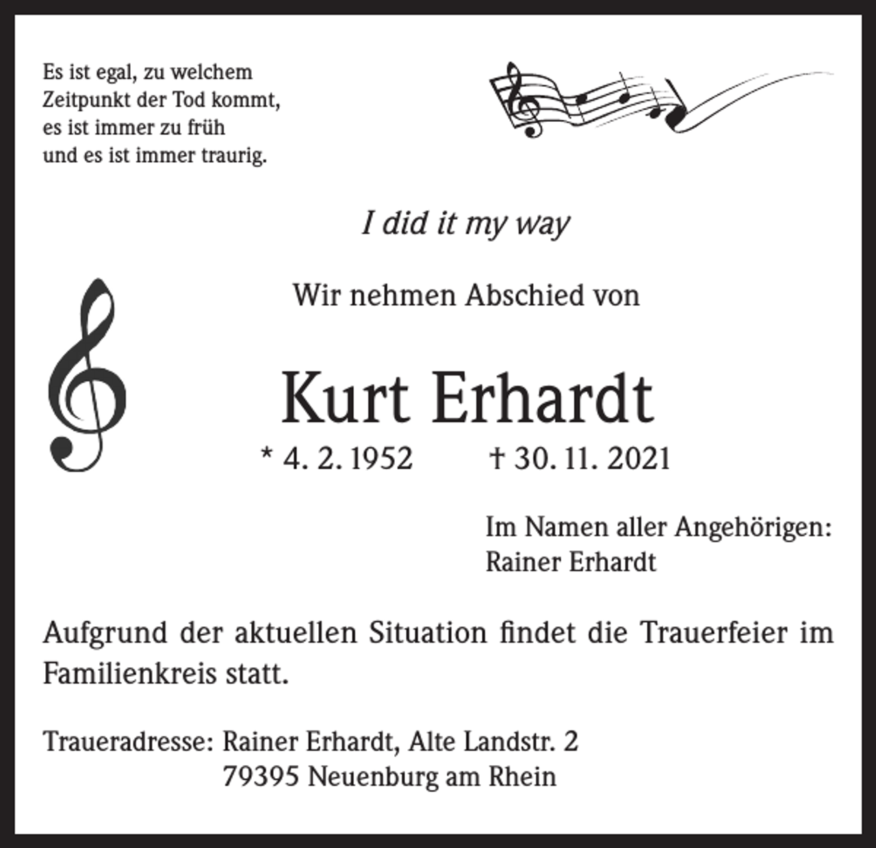 <p>Es ist egal, zu welchem<br />Zeitpunkt der Tod kommt,<br />es ist immer zu früh<br />und es ist immer traurig.</p><p>I did it my way<br />Wir nehmen Abschied von</p><p>Kurt Erhardt</p><p>* 4. 2. 1952</p><p>† 30. 11. 2021</p><p>Im Namen aller Angehörigen:<br />Rainer Erhardt</p><p>Aufgrund der aktuellen Situation findet die Trauerfeier im<br />Familienkreis statt.<br />Traueradresse: Rainer Erhardt, Alte Landstr. 2<br />79395 Neuenburg am Rhein</p>