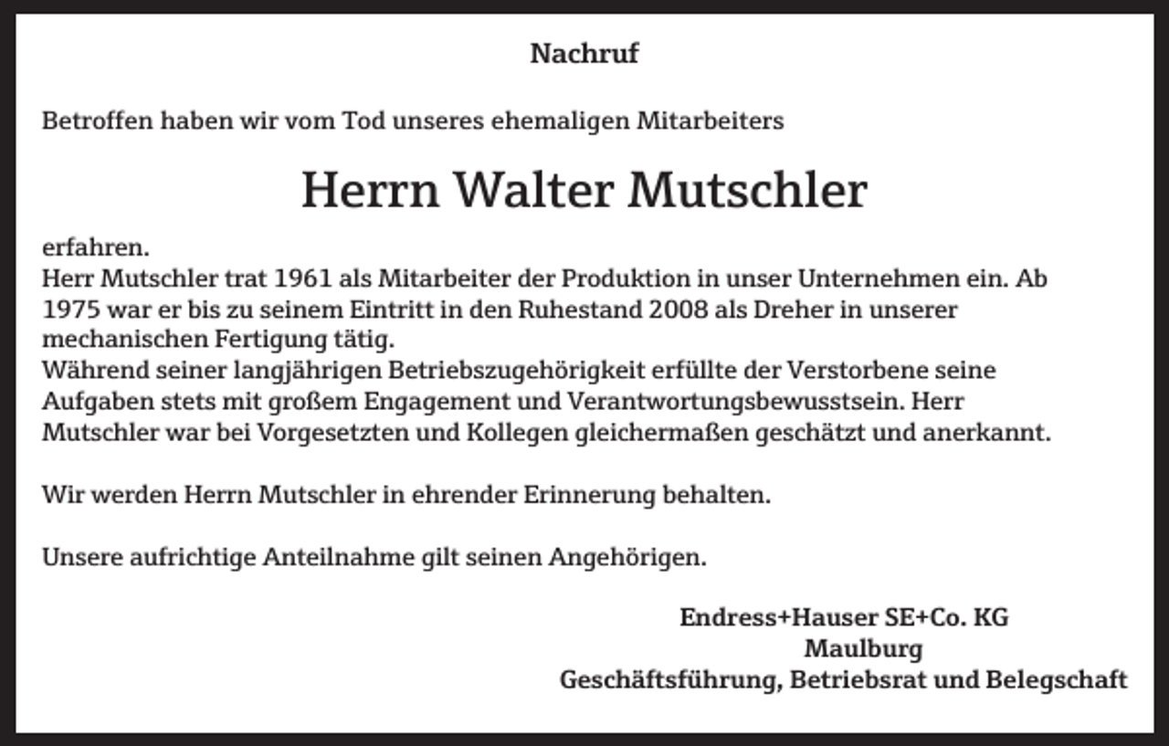 <p>Nachruf<br />Betroffen haben wir vom Tod unseres ehemaligen Mitarbeiters</p><p>Herrn Walter Mutschler<br />erfahren.<br />Herr Mutschler trat 1961 als Mitarbeiter der Produktion in unser Unternehmen ein. Ab<br />1975 war er bis u seinem Eintritt in den Ruhestand 2008 als Dreher in unserer<br />mechanischen Fertigung tätig.<br />Während seiner langjährigen Betriebs ugehörigkeit erfüllte der Verstorbene seine<br />Aufgaben stets mit großem Engagement und Verantwortungsbewusstsein. Herr<br />Mutschler war bei Vorgeset ten und Kollegen gleichermaßen geschät t und anerkannt.<br />Wir werden Herrn Mutschler in ehrender Erinnerung behalten.<br />Unsere aufrichtige Anteilnahme gilt seinen Angehörigen.</p><p>Endress+Hauser SE+Co. KG<br />Maulburg<br />Geschäftsführung, Betriebsrat und Belegschaft</p>