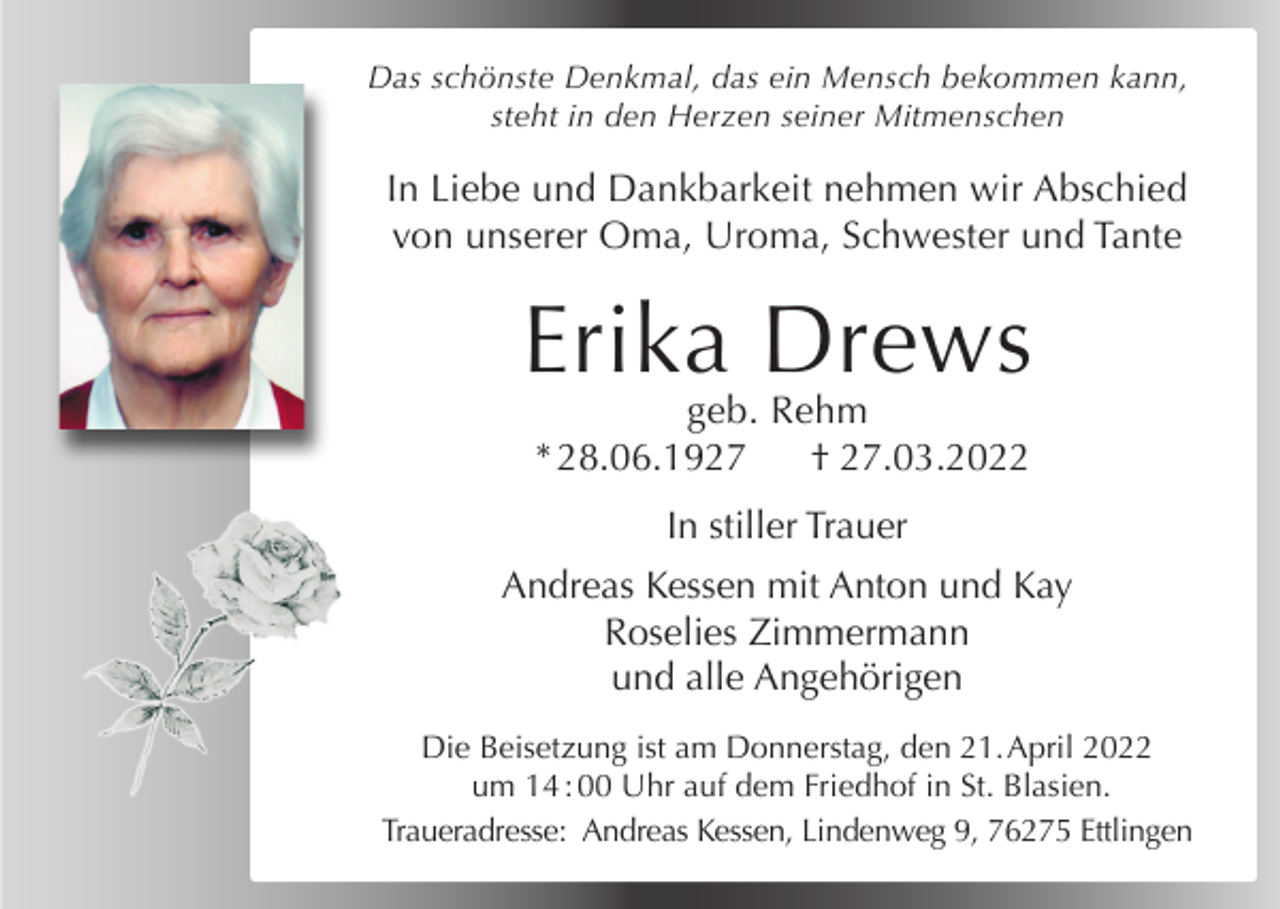 <p>Das schönste Denkmal, das ein Mensch bekommen kann,<br />steht in den Herzen seiner Mitmenschen</p><p>In Liebe und Dankbarkeit nehmen wir Abschied<br />von unserer Oma, Uroma, Schwester und Tante</p><p>Erika Drews<br />geb. Rehm<br />* 28.06.1927<br />† 27.03.2022<br />In stiller Trauer<br />Andreas Kessen mit Anton und Kay<br />Roselies Zimmermann<br />und alle Angehörigen<br />Die Beisetzung ist am Donnerstag, den 21. April 2022<br />um 14 : 00 Uhr auf dem Friedhof in St. Blasien.<br />Traueradresse: Andreas Kessen, Lindenweg 9, 76275 Ettlingen</p>