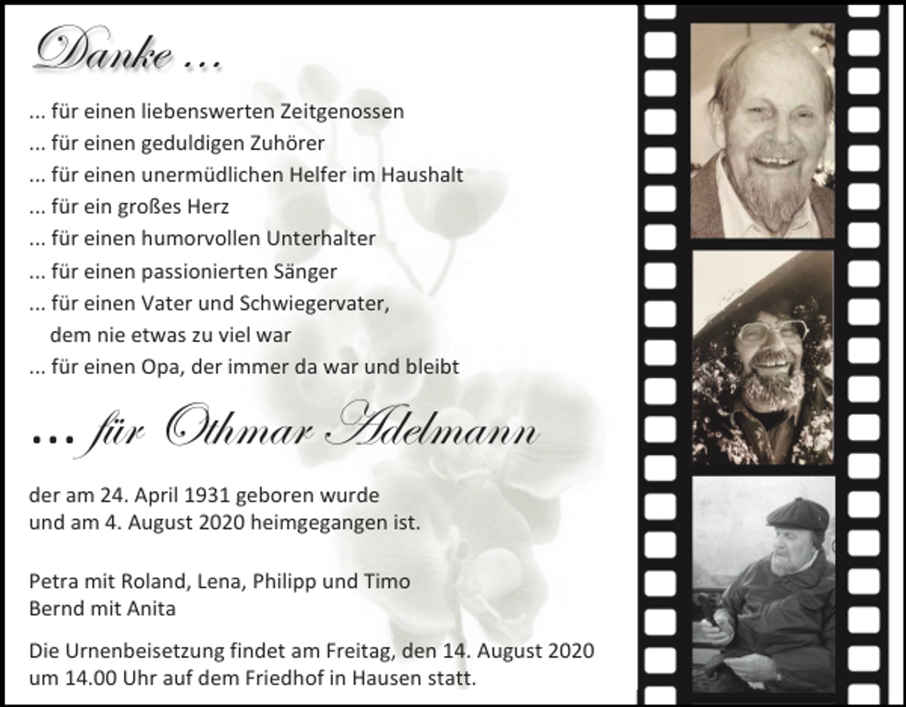 <p>Danke …<br />... für einen liebenswerten Zeitgenossen<br />... für einen geduldigen Zuhörer<br />... für einen unermüdlichen Helfer im Haushalt<br />... für ein großes Herz<br />... für einen humorvollen Unterhalter<br />... für einen passionierten Sänger<br />... für einen Vater und Schwiegervater,<br />dem nie etwas zu viel war<br />... für einen Opa, der immer da war und bleibt</p><p>... für Othmar Adelmann<br />der am 24. April 1931 geboren wurde<br />und am 4. August 2020 heimgegangen ist.<br />Petra mit Roland, Lena, Philipp und Timo<br />Bernd mit Anita<br />Die Urnenbeisetzung findet am Freitag, den 14. August 2020<br />um 14.00 Uhr auf dem Friedhof in Hausen statt.</p>