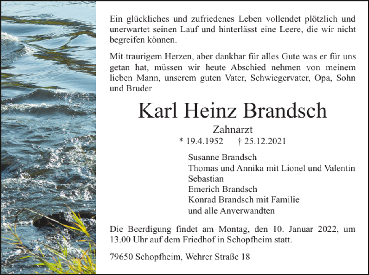 <p>Ein glückliches und zufriedenes Leben vollendet plötzlich und<br />unerwartet seinen Lauf und hinterlässt eine Leere, die wir nicht<br />begreifen können.<br />Mit traurigem Herzen, aber dankbar für alles Gute was er für uns<br />getan hat, müssen wir heute Abschied nehmen von meinem<br />lieben Mann, unserem guten Vater, Schwiegervater, Opa, Sohn<br />und Bruder</p><p>Karl Heinz Brandsch<br />Zahnarzt<br />* 19.4.1952</p><p>† 25.12.2021</p><p>Susanne Brandsch<br />Thomas und Annika mit Lionel und Valentin<br />Sebastian<br />Emerich Brandsch<br />Konrad Brandsch mit Familie<br />und alle Anverwandten<br />Die Beerdigung findet am Montag, den 10. Januar 2022, um<br />13.00 Uhr auf dem Friedhof in Schopfheim statt.<br />79650 Schopfheim, Wehrer Straße 18</p>