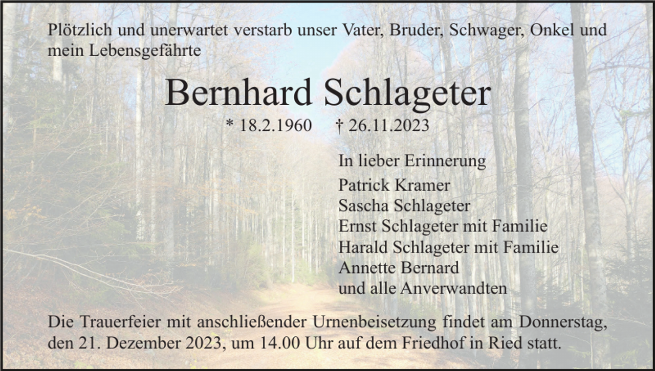 <p>Plötzlich und unerwartet verstarb unser Vater, Bruder, Schwager, Onkel und<br />mein Lebensgefährte</p><p>Bernhard Schlageter<br />* 18.2.1960</p><p>† 26.11.2023<br />In lieber Erinnerung<br />Patrick Kramer<br />Sascha Schlageter<br />Ernst Schlageter mit Familie<br />Harald Schlageter mit Familie<br />Annette Bernard<br />und alle Anverwandten</p><p>Die Trauerfeier mit anschließender Urnenbeisetzung findet am Donnerstag,<br />den 21. Dezember 2023, um 14.00 Uhr auf dem Friedhof in Ried statt.</p>