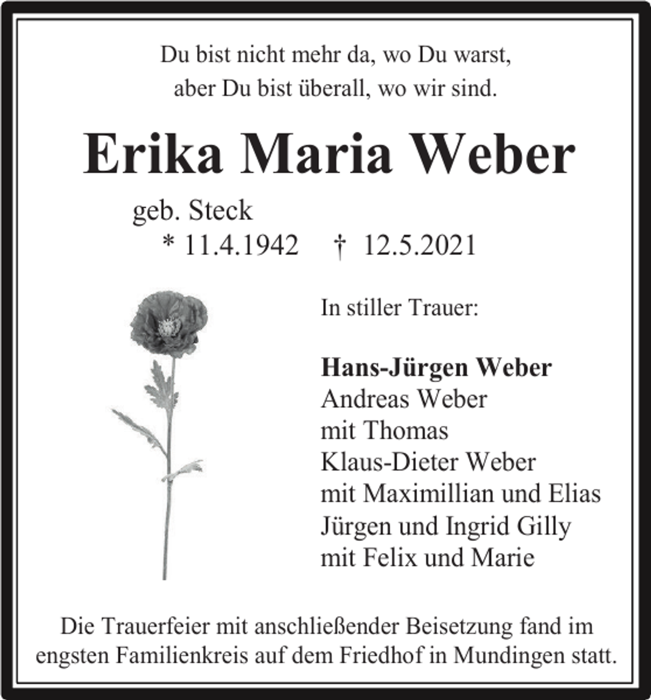 <p>Du bist nicht mehr da, wo Du warst,<br />aber Du bist überall, wo wir sind.</p><p>Erika Maria Weber<br />geb. Steck<br />* 11.4.1942</p><p>† 12.5.2021<br />In stiller Trauer:</p><p>Hans-Jürgen Weber<br />Andreas Weber<br />mit Thomas<br />Klaus-Dieter Weber<br />mit Maximillian und Elias<br />Jürgen und Ingrid Gilly<br />mit Felix und Marie<br />Die Trauerfeier mit anschließender Beisetzung fand im<br />engsten Familienkreis auf dem Friedhof in Mundingen statt.</p>