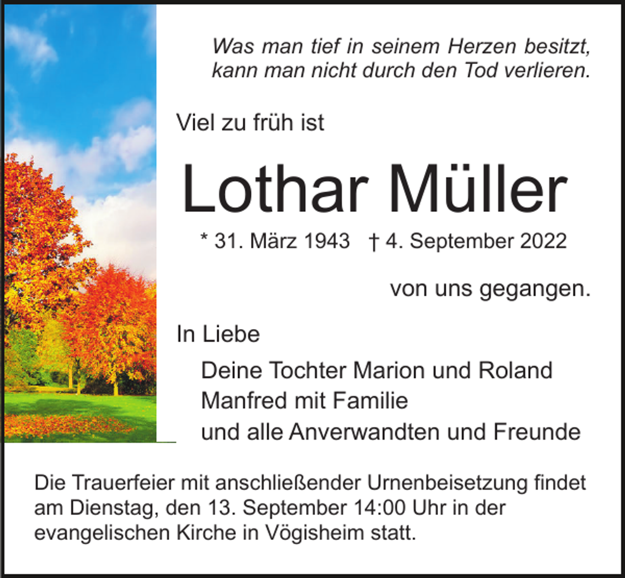 <p>Was man tief in seinem Herzen besitzt,<br />kann man nicht durch den Tod verlieren.</p><p>Viel zu früh ist</p><p>Lothar Müller<br />* 31. März 1943 † 4. September 2022</p><p>von uns gegangen.<br />In Liebe<br />Deine Tochter Marion und Roland<br />Manfred mit Familie<br />und alle Anverwandten und Freunde<br />Die Trauerfeier mit anschließender Urnenbeisetzung findet<br />am Dienstag, den 13. September 14:00 Uhr in der<br />evangelischen Kirche in Vögisheim statt.</p>