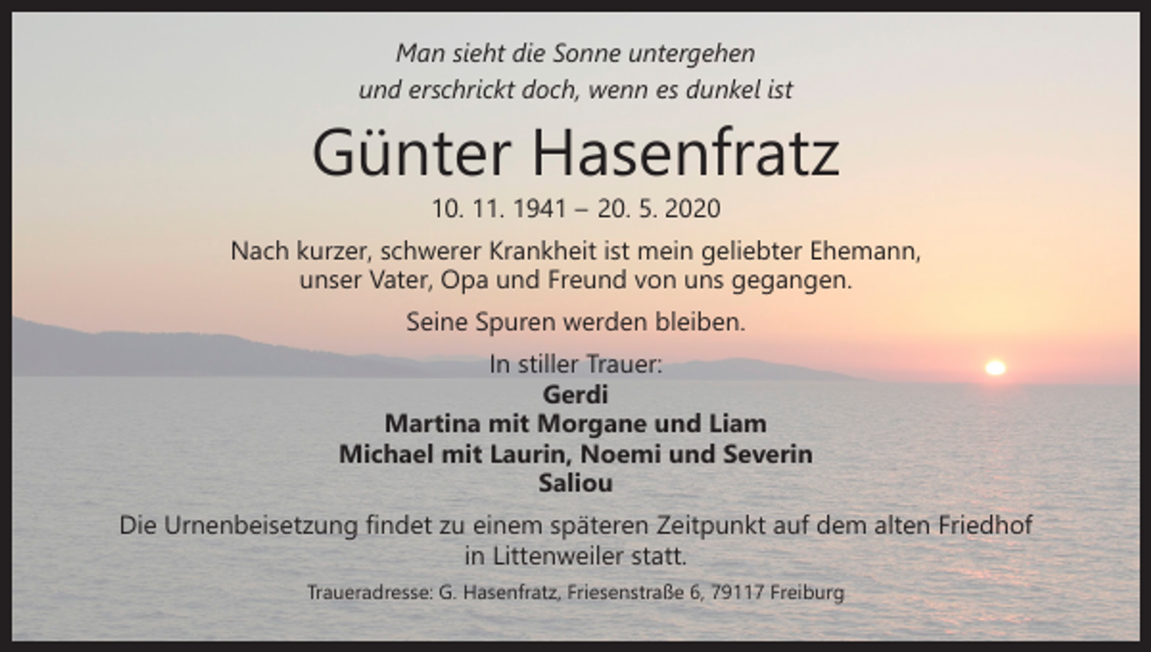 <p>Man sieht die Sonne untergehen<br />und erschrickt doch, wenn es dunkel ist</p><p>Günter Hasenfratz<br />10. 11. 1941 – 20. 5. 2020</p><p>Nach kurzer, schwerer Krankheit ist mein geliebter Ehemann,<br />unser Vater, Opa und Freund von uns gegangen.<br />Seine Spuren werden bleiben.</p><p>In stiller Trauer:<br />Gerdi<br />Martina mit Morgane und Liam<br />Michael mit Laurin, Noemi und Severin<br />Saliou</p><p>Die Urnenbeisetzung findet zu einem späteren Zeitpunkt auf dem alten Friedhof<br />in Littenweiler statt.<br />Traueradresse: G. Hasenfratz, Friesenstraße 6, 79117 Freiburg</p>