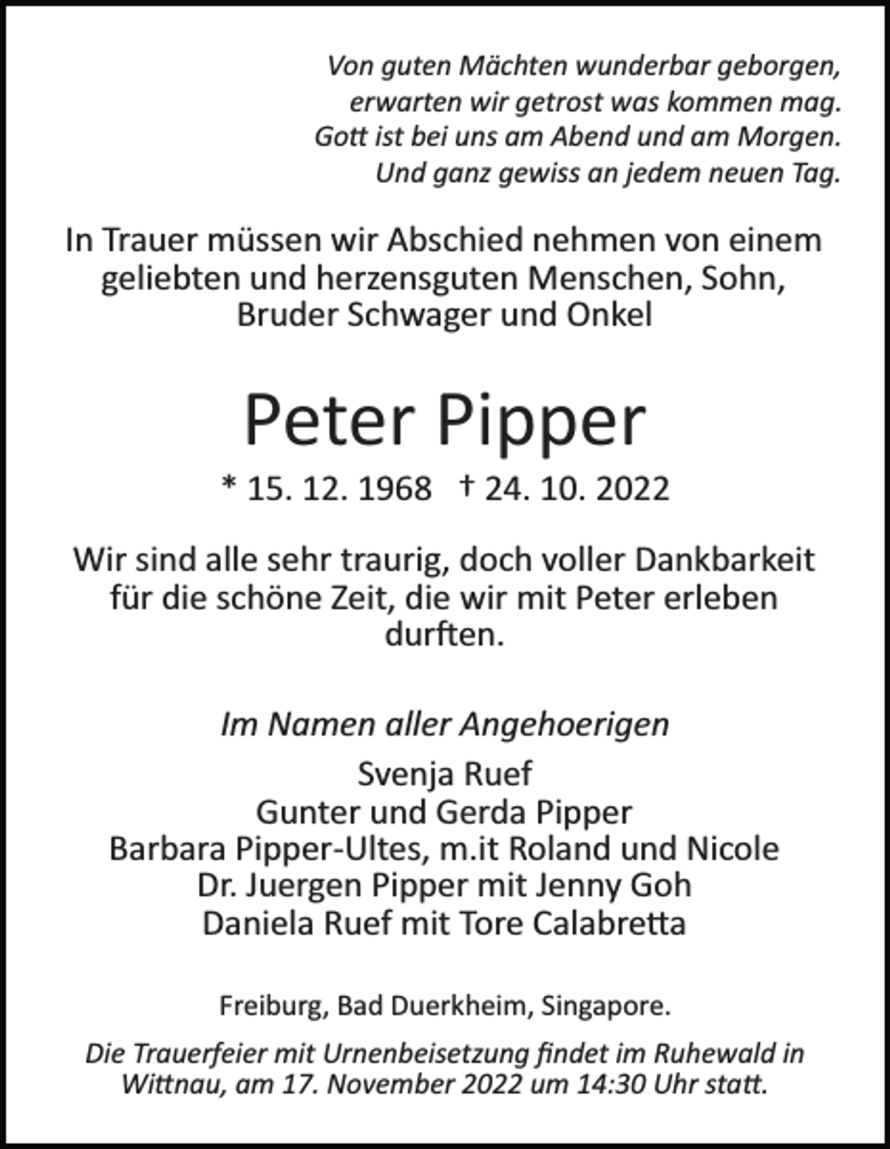 <p>Von guten Mächten wunderbar geborgen,<br />erwarten wir getrost was kommen mag.<br />Go� ist bei uns am Abend und am Morgen.<br />Und ganz gewiss an jedem neuen Tag.</p><p>In Trauer müssen wir Abschied nehmen von einem<br />geliebten und herzensguten Menschen, Sohn,<br />Bruder Schwager und Onkel</p><p>Peter Pipper<br />* 15. 12. 1968 † 24. 10. 2022<br />Wir sind alle sehr traurig, doch voller Dankbarkeit<br />für die schöne Zeit, die wir mit Peter erleben<br />dur�en.<br />Im Namen aller Angehoerigen<br />Svenja Ruef<br />Gunter und Gerda Pipper<br />Barbara Pipper­Ultes, m.it Roland und Nicole<br />Dr. Juergen Pipper mit Jenny Goh<br />Daniela Ruef mit Tore Calabre�a<br />Freiburg, Bad Duerkheim, Singapore.<br />Die Trauerfeier mit Urnenbeisetzung ﬁndet im Ruhewald in<br />Wi�nau, am 17. November 2022 um 14:30 Uhr sta�.</p>
