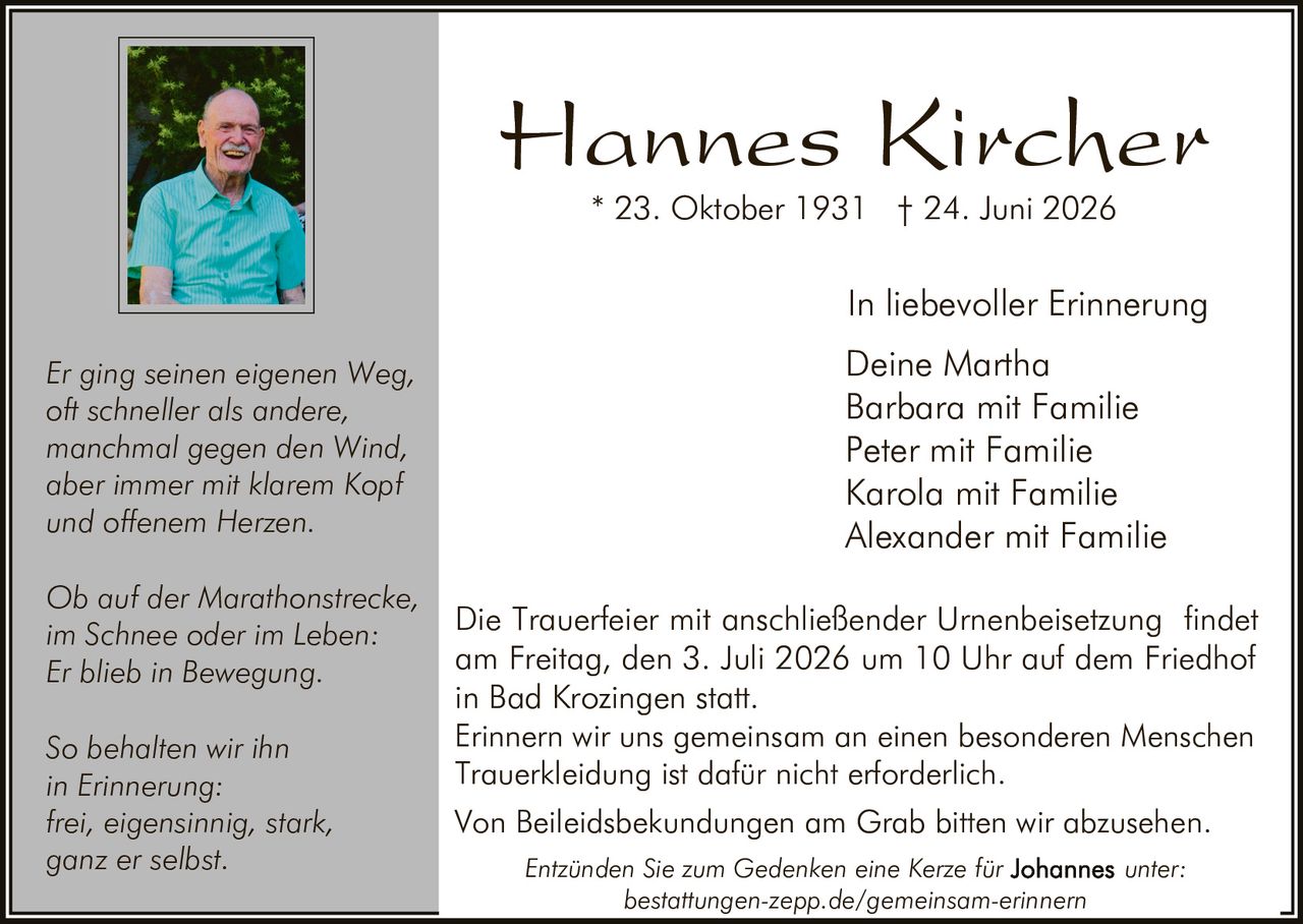 <p>Hannes Kircher</p>
<p>* 23. Oktober 1931 † 24. Juni 2026</p>
<p>In liebevoller Erinnerung</p>
<p>Deine Martha<br/>
Barbara mit Familie<br/>
Peter mit Familie<br/>
Karola mit Familie<br/>
Alexander mit Familie</p>
<p><i>Er ging seinen eigenen Weg,<br/>
oft schneller als andere,<br/>
manchmal gegen den Wind,<br/>
aber immer mit klarem Kopf<br/>
und offenem Herzen.</i></p>
<p><i>Ob auf der Marathonstrecke,<br/>
im Schnee oder im Leben<br/>
Er blieb in Bewegung.</i></p>
<p><i>So behalten wir ihn<br/>
in Erinnerung:<br/>
frei, eigensinnig, stark,<br/>
ganz er selbst.</i></p>
<p>Die Trauerfeier mit anschließender Urnenbeisetzung findet am Freitag, den 3. Juli 2026 um 10 Uhr auf dem Friedhof in Bad Krozingen statt.</p>
<p>Erinnern wir uns gemeinsam an einen besonderen Menschen</p>
<p>Trauerkleidung ist dafür nicht erforderlich.</p>
<p>Von Beileidsbekundungen am Grab bitten wir abzusehen.</p>
<p>Entzünden Sie zum Gedenken eine Kerze für unter: bestattungen-zepp.de/gemeinsam-erinnern</p>