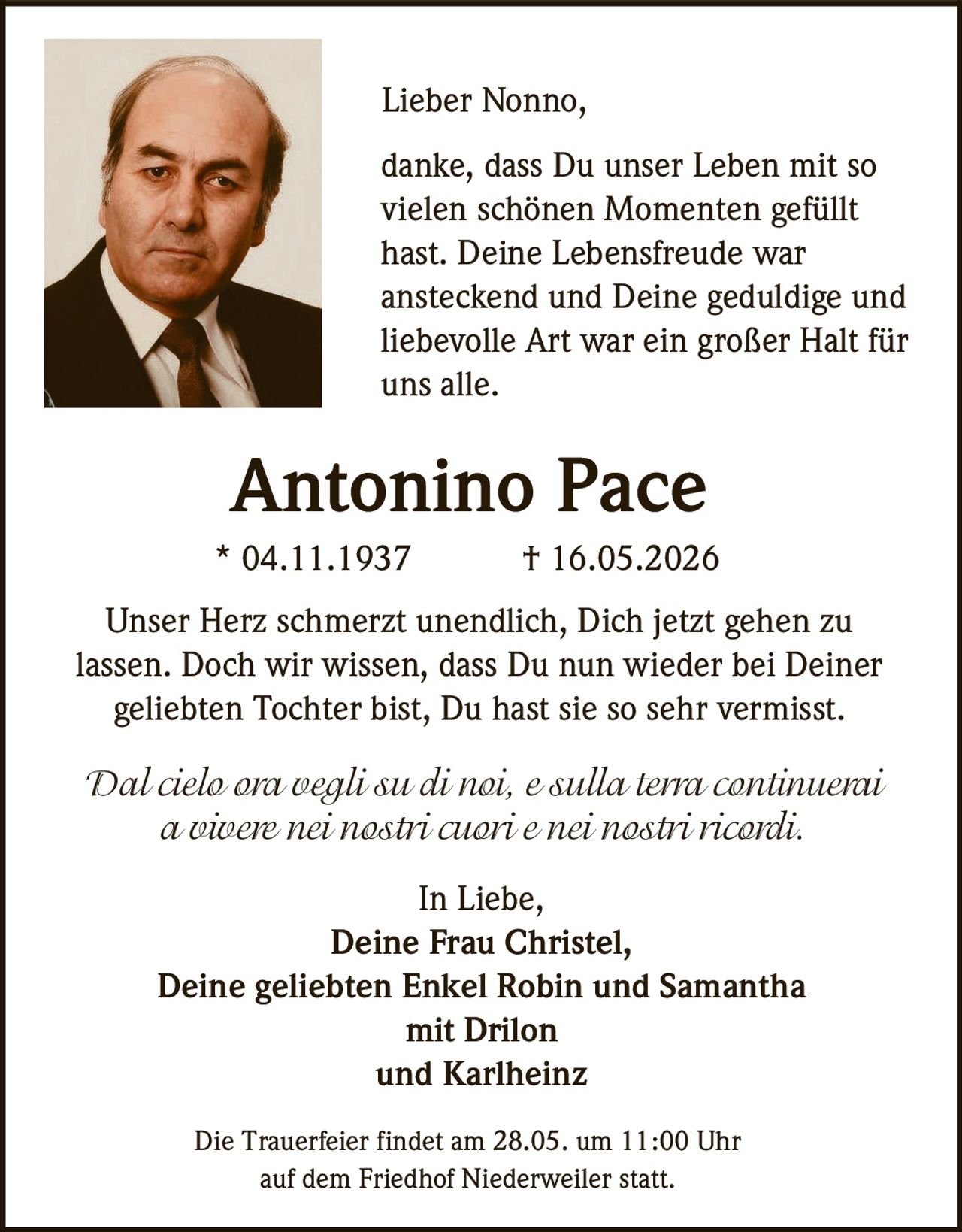 <p>Lieber Nonno,<br><br>danke, dass Du unser Leben mit so<br>vielen schönen Momenten gefüllt<br>hast. Deine Lebensfreude war<br>ansteckend und Deine geduldige und<br>liebevolle Art war ein großer Halt für<br>uns alle.</p><p><strong>Antonino Pace</strong><br>* 04.11.1937 † 16.05.2026</p><p>Unser Herz schmerzt unendlich, Dich jetzt gehen zu<br>lassen. Doch wir wissen, dass Du nun wieder bei Deiner<br>geliebten Tochter bist, Du hast sie so sehr vermisst.</p><p><em>Dal cielo ora vegli su di noi, e sulla terra continuerai<br>a vivere nei nostri cuori e nei nostri ricordi.</em></p><p>In Liebe,<br>Deine Frau Christel,<br>Deine geliebten Enkel Robin und Samantha<br>mit Drilon<br>und Karlheinz</p><p>Die Trauerfeier findet am 28.05. um 11:00 Uhr<br>auf dem Friedhof Niederweiler statt.</p>