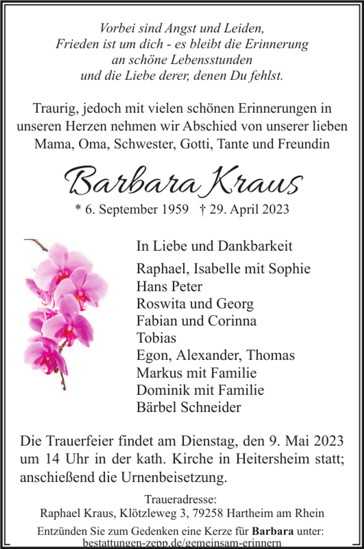 <p>Vorbei sind Angst und Leiden,<br />Frieden ist um dich - es bleibt die Erinnerung<br />an schöne Lebensstunden<br />und die Liebe derer, denen Du fehlst.</p><p>Traurig, jedoch mit vielen schönen Erinnerungen in<br />unseren Herzen nehmen wir Abschied von unserer lieben<br />Mama, Oma, Schwester, Gotti, Tante und Freundin</p><p>Barbara Kraus<br />* 6. September 1959 † 29. April 2023</p><p>In Liebe und Dankbarkeit<br />Raphael, Isabelle mit Sophie<br />Hans Peter<br />Roswita und Georg<br />Fabian und Corinna<br />Tobias<br />Egon, Alexander, Thomas<br />Markus mit Familie<br />Dominik mit Familie<br />Bärbel Schneider<br />Die Trauerfeier findet am Dienstag, den 9. Mai 2023<br />um 14 Uhr in der kath. Kirche in Heitersheim statt;<br />anschießend die Urnenbeisetzung.<br />Traueradresse:<br />Raphael Kraus, Klötzleweg 3, 79258 Hartheim am Rhein<br />Entzünden Sie zum Gedenken eine Kerze für Barbara unter:<br />bestattungen-zepp.de/gemeinsam-erinnern</p>