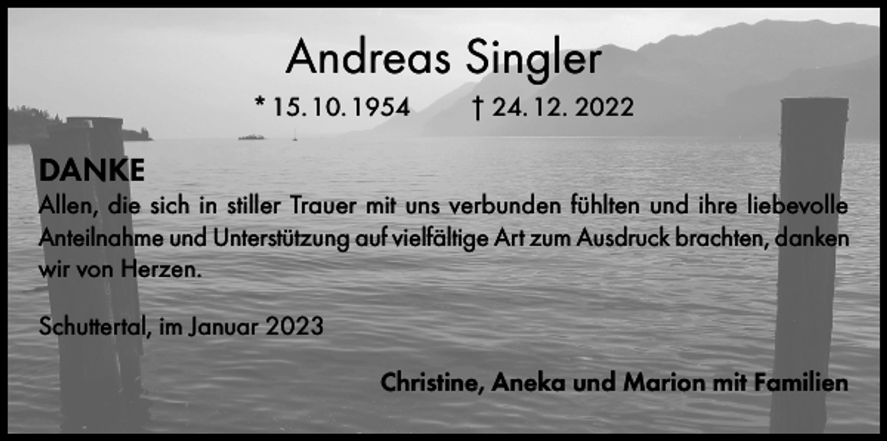 <p>Andreas Singler<br />* 15. 10. 1954</p><p>† 24. 12. 2022</p><p>DANKE</p><p>Allen, die sich in stiller Trauer mit uns verbunden fühlten und ihre liebevolle<br />Anteilnahme und Unterstützung auf vielfältige Art zum Ausdruck brachten, danken<br />wir von Herzen.<br />Schuttertal, im Januar 2023<br />Christine, Aneka und Marion mit Familien</p>