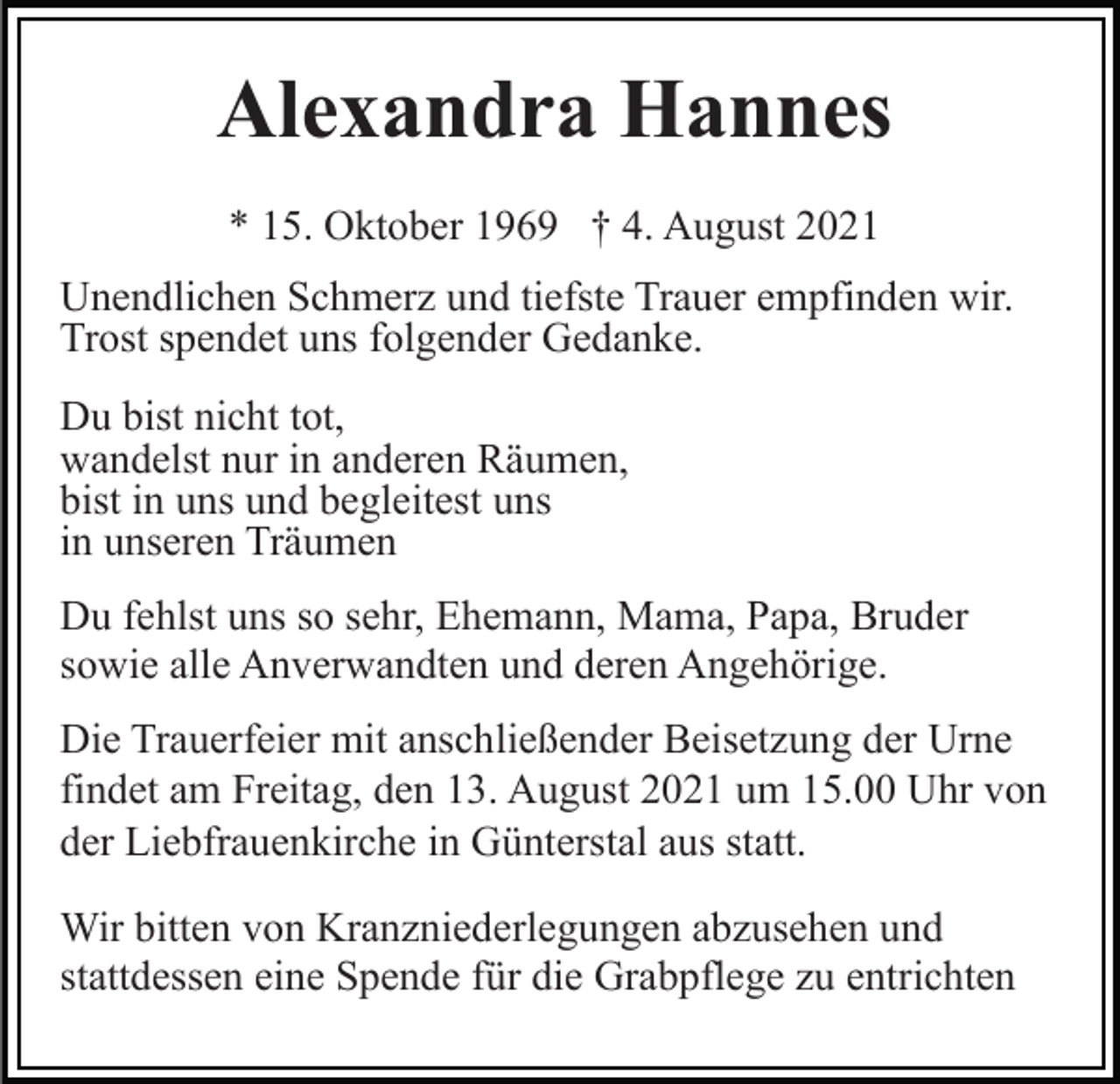 <p>Alexandra Hannes<br />* 15. Oktober 1969 † 4. August 2021<br />Unendlichen Schmerz und tiefste Trauer empfinden wir.<br />Trost spendet uns folgender Gedanke.<br />Du bist nicht tot,<br />wandelst nur in anderen Räumen,<br />bist in uns und begleitest uns<br />in unseren Träumen<br />Du fehlst uns so sehr, Ehemann, Mama, Papa, Bruder<br />sowie alle Anverwandten und deren Angehörige.<br />Die Trauerfeier mit anschließender Beisetzung der Urne<br />findet am Freitag, den 13. August 2021 um 15.00 Uhr von<br />der Liebfrauenkirche in Günterstal aus statt.<br />Wir bitten von Kranzniederlegungen abzusehen und<br />stattdessen eine Spende für die Grabpflege zu entrichten</p>