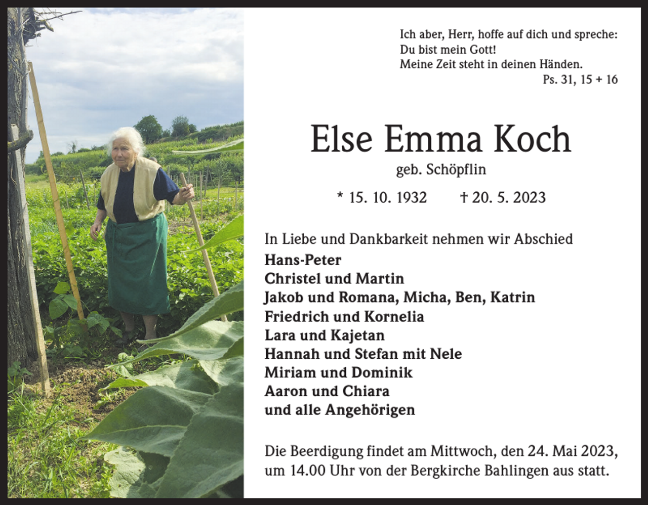 <p>Ich aber, Herr, hoffe auf dich und spreche:<br />Du bist mein Gott!<br />Meine Zeit steht in deinen Händen.<br />Ps. 31, 15 + 16</p><p>Else Emma Koch<br />geb. Schöpflin</p><p>* 15. 10. 1932 † 20. 5. 2023<br />In Liebe und Dankbarkeit nehmen wir Abschied<br />Hans-Peter<br />Christel und Martin<br />Jakob und Romana, Micha, Ben, Katrin<br />Friedrich und Kornelia<br />Lara und Kajetan<br />Hannah und Stefan mit Nele<br />Miriam und Dominik<br />Aaron und Chiara<br />und alle Angehörigen<br />Die Beerdigung findet am Mittwoch, den 24. Mai 2023,<br />um 14.00 Uhr von der Bergkirche Bahlingen aus statt.</p>