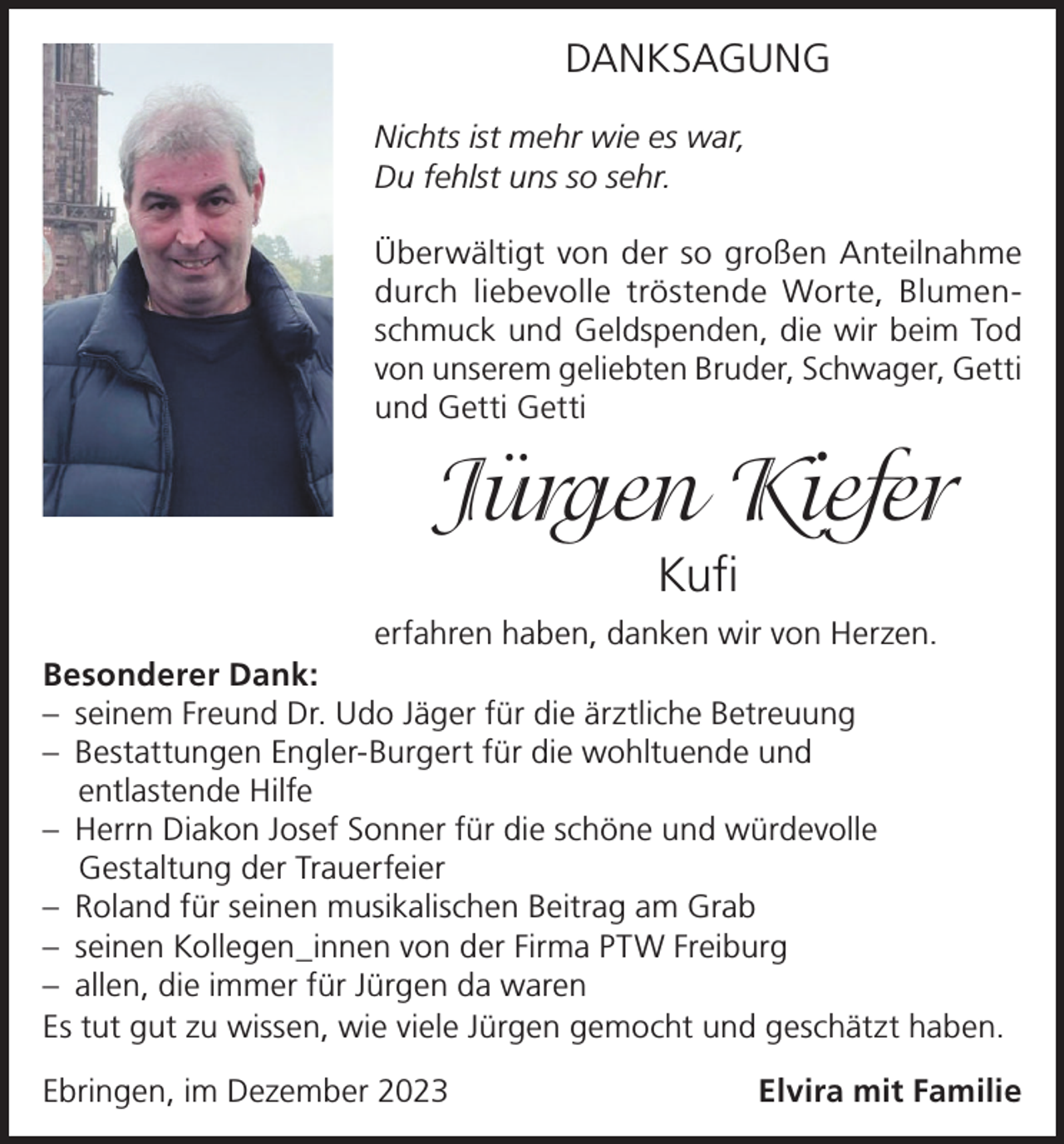 <p>DANKSAGUNG<br />Nichts ist mehr wie es war,<br />Du fehlst uns so sehr.<br />Überwältigt von der so großen Anteilnahme<br />durch liebevolle tröstende Worte, Blumenschmuck und Geldspenden, die wir beim Tod<br />von unserem geliebten Bruder, Schwager, Getti<br />und Getti Getti</p><p>Jürgen Kiefer<br />Kufi<br />erfahren haben, danken wir von Herzen.<br />Besonderer Dank:<br />– seinem Freund Dr. Udo Jäger für die ärztliche Betreuung<br />– Bestattungen Engler-Burgert für die wohltuende und<br />entlastende Hilfe<br />– Herrn Diakon Josef Sonner für die schöne und würdevolle<br />Gestaltung der Trauerfeier<br />– Roland für seinen musikalischen Beitrag am Grab<br />– seinen Kollegen_innen von der Firma PTW Freiburg<br />– allen, die immer für Jürgen da waren<br />Es tut gut zu wissen, wie viele Jürgen gemocht und geschätzt haben.<br />Ebringen, im Dezember 2023</p><p>Elvira mit Familie</p>