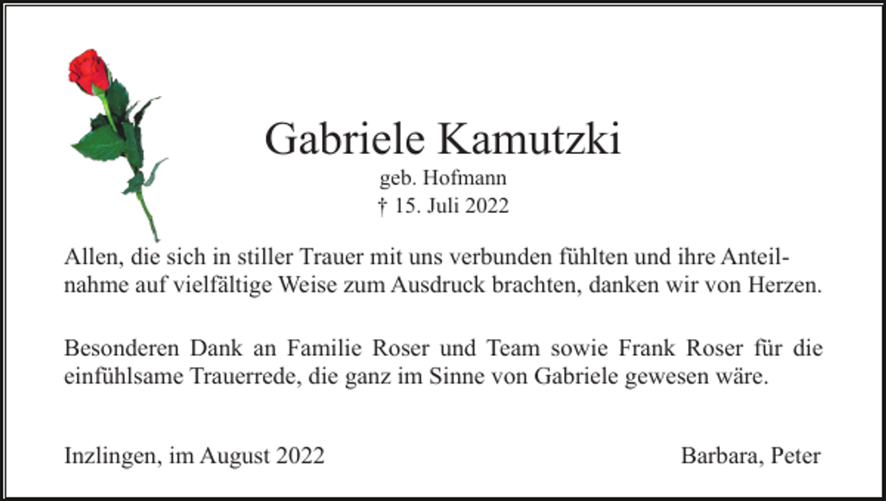 <p>Gabriele Kamutzki<br />geb. Hofmann<br />† 15. Juli 2022</p><p>Allen, die sich in stiller Trauer mit uns verbunden fühlten und ihre Anteilnahme auf vielfältige Weise zum Ausdruck brachten, danken wir von Herzen.<br />Besonderen Dank an Familie Roser und Team sowie Frank Roser für die<br />einfühlsame Trauerrede, die ganz im Sinne von Gabriele gewesen wäre.<br />Inzlingen, im August 2022</p><p>Barbara, Peter</p>
