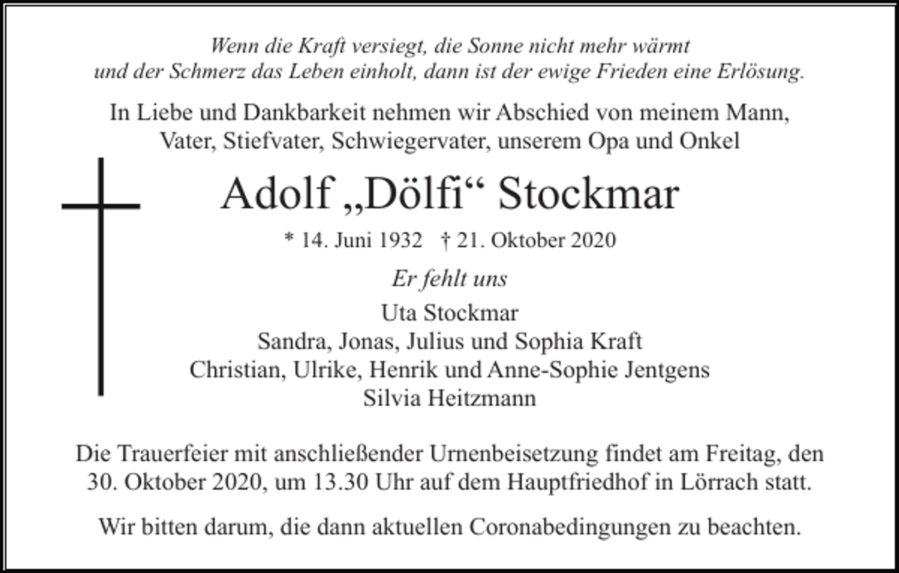 <p>Wenn die Kraft versiegt, die Sonne nicht mehr wärmt<br />und der Schmerz das Leben einholt, dann ist der ewige Frieden eine Erlösung.</p><p>In Liebe und Dankbarkeit nehmen wir Abschied von meinem Mann,<br />Vater, Stiefvater, Schwiegervater, unserem Opa und Onkel</p><p>Adolf „Dölfi“ Stockmar<br />* 14. Juni 1932 † 21. Oktober 2020</p><p>Er fehlt uns<br />Uta Stockmar<br />Sandra, Jonas, Julius und Sophia Kraft<br />Christian, Ulrike, Henrik und Anne-Sophie Jentgens<br />Silvia Heitzmann<br />Die Trauerfeier mit anschließender Urnenbeisetzung findet am Freitag, den<br />30. Oktober 2020, um 13.30 Uhr auf dem Hauptfriedhof in Lörrach statt.<br />Wir bitten darum, die dann aktuellen Coronabedingungen zu beachten.</p>