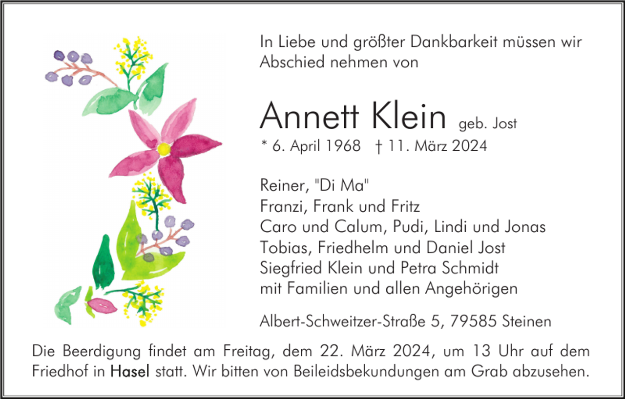 <p>In Liebe und größter Dankbarkeit müssen wir<br />Abschied nehmen von</p><p>Annett Klein geb. Jost<br />* 6. April 1968 † 11. März 2024</p><p>Reiner, "Di Ma"<br />Franzi, Frank und Fritz<br />Caro und Calum, Pudi, Lindi und Jonas<br />Tobias, Friedhelm und Daniel Jost<br />Siegfried Klein und Petra Schmidt<br />mit Familien und allen Angehörigen<br />Albert-Schweitzer-Straße 5, 79585 Steinen<br />Die Beerdigung findet am Freitag, dem 22. März 2024, um 13 Uhr auf dem<br />statt. Wir bitten von Beileidsbekundungen am Grab abzusehen.<br />Friedhof in</p>