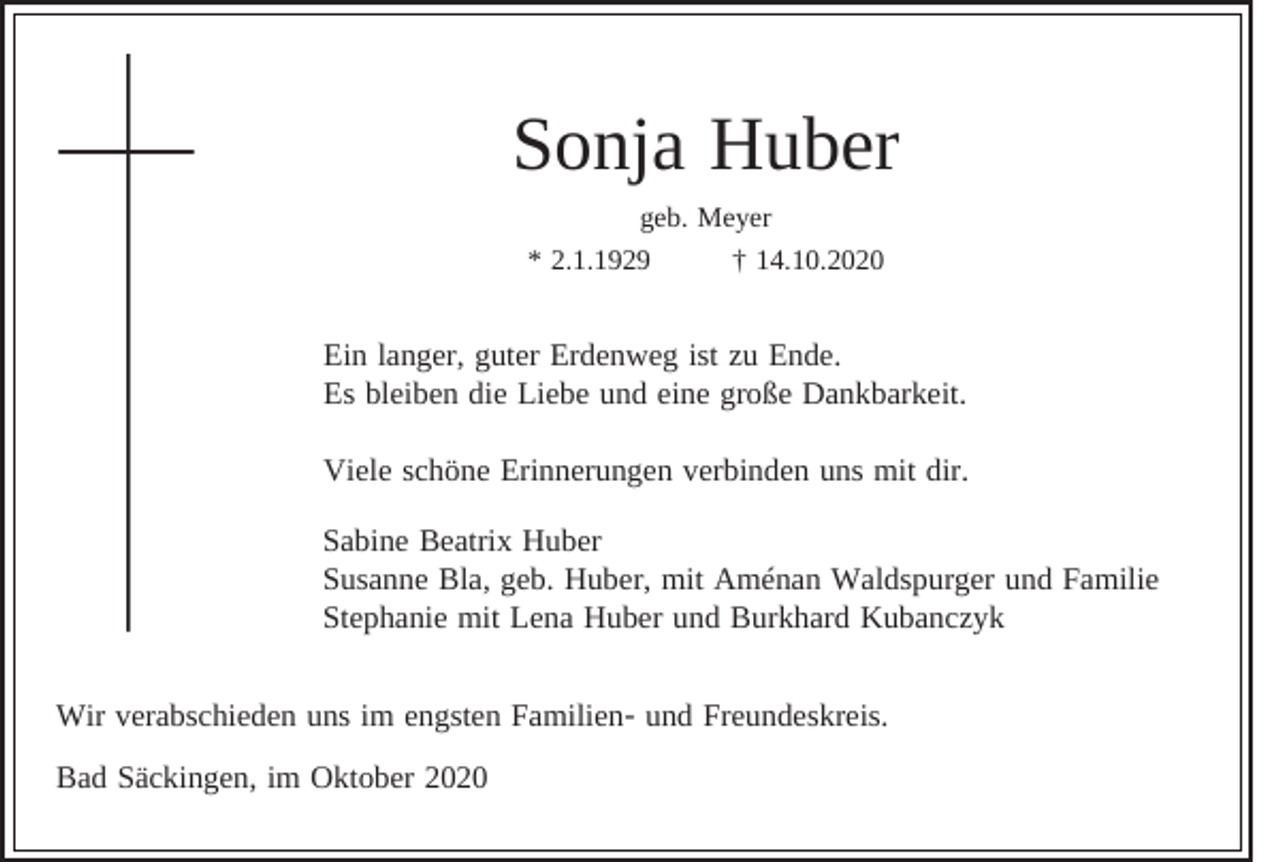 <p>Sonja Huber<br />geb. Meyer<br />* 2.1.1929<br />† 14.10.2020</p><p>Ein langer, guter Erdenweg ist zu Ende.<br />Es bleiben die Liebe und eine große Dankbarkeit.<br />Viele schöne Erinnerungen verbinden uns mit dir.<br />Sabine Beatrix Huber<br />Susanne Bla, geb. Huber, mit Aménan Waldspurger und Familie<br />Stephanie mit Lena Huber und Burkhard Kubanczyk<br />Wir verabschieden uns im engsten Familien- und Freundeskreis.<br />Bad Säckingen, im Oktober 2020</p>