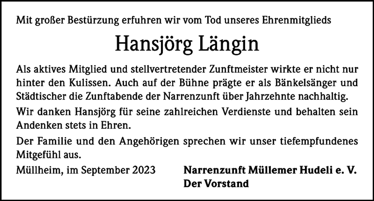 <p>Mit großer Bestürzung erfuhren wir vom Tod unseres Ehrenmitglieds</p><p>Hansjörg Längin<br />Als aktives Mitglied und stellvertretender Zunftmeister wirkte er nicht nur<br />hinter den Kulissen. Auch auf der Bühne prägte er als Bänkelsänger und<br />Städtischer die Zunftabende der Narrenzunft über Jahrzehnte nachhaltig.<br />Wir danken Hansjörg für seine zahlreichen Verdienste und behalten sein<br />Andenken stets in Ehren.<br />Der Familie und den Angehörigen sprechen wir unser tiefempfundenes<br />Mitgefühl aus.<br />Müllheim, im September 2023<br />Narrenzunft Müllemer Hudeli e. V.<br />Der Vorstand</p>