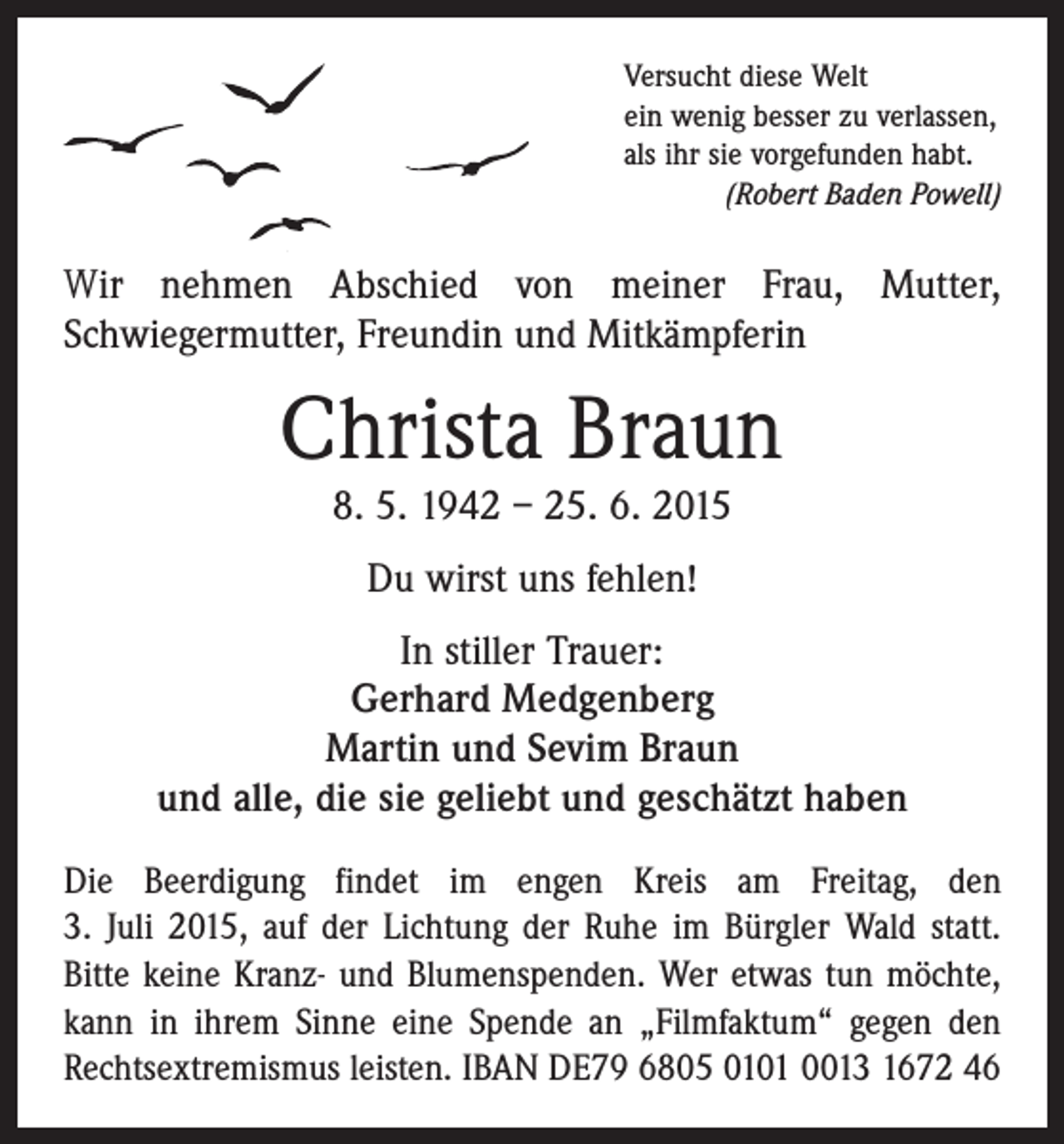 <p>Versucht diese Welt<br />ein wenig besser zu verlassen,<br />als ihr sie vorgefunden habt.</p><p>(Robert Baden Powell)</p><p>Wir nehmen Abschied von meiner Frau, Mutter,<br />­Schwiegermutter, Freundin und Mitkämpferin</p><p>Christa Braun<br />8. 5. 1942 – 25. 6. 2015<br />Du wirst uns fehlen!<br />In stiller Trauer:<br />Gerhard Medgenberg<br />Martin und Sevim Braun<br />und alle, die sie geliebt und geschätzt haben<br />Die Beerdigung findet im engen Kreis am Freitag, den<br />3. Juli 2015, auf der Lichtung der Ruhe im Bürgler Wald statt.<br />Bitte keine Kranz- und Blumenspenden. Wer etwas tun möchte,<br />kann in ihrem Sinne eine Spende an ­„Filmfaktum“ gegen den<br />Rechtsextremismus leisten. IBAN DE79 6805 0101 0013 1672 46</p>