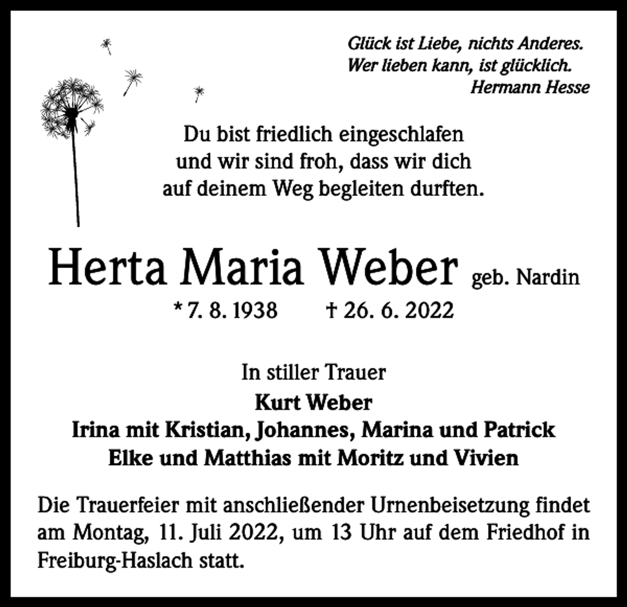 <p>Glück ist Liebe, nichts Anderes.<br />Wer lieben kann, ist glücklich.</p><p>Hermann Hesse</p><p>Du bist friedlich eingeschlafen<br />und wir sind froh, dass wir dich<br />auf deinem Weg begleiten durften.</p><p>Herta Maria Weber geb. Nardin<br />* 7. 8. 1938 † 26. 6. 2022</p><p>In stiller Trauer<br />Kurt Weber<br />Irina mit Kristian, Johannes, Marina und Patrick<br />Elke und Matthias mit Moritz und Vivien<br />Die Trauerfeier mit anschließender Urnenbeisetzung findet<br />am Montag, 11. Juli 2022, um 13 Uhr auf dem Friedhof in<br />Freiburg-Haslach statt.</p>