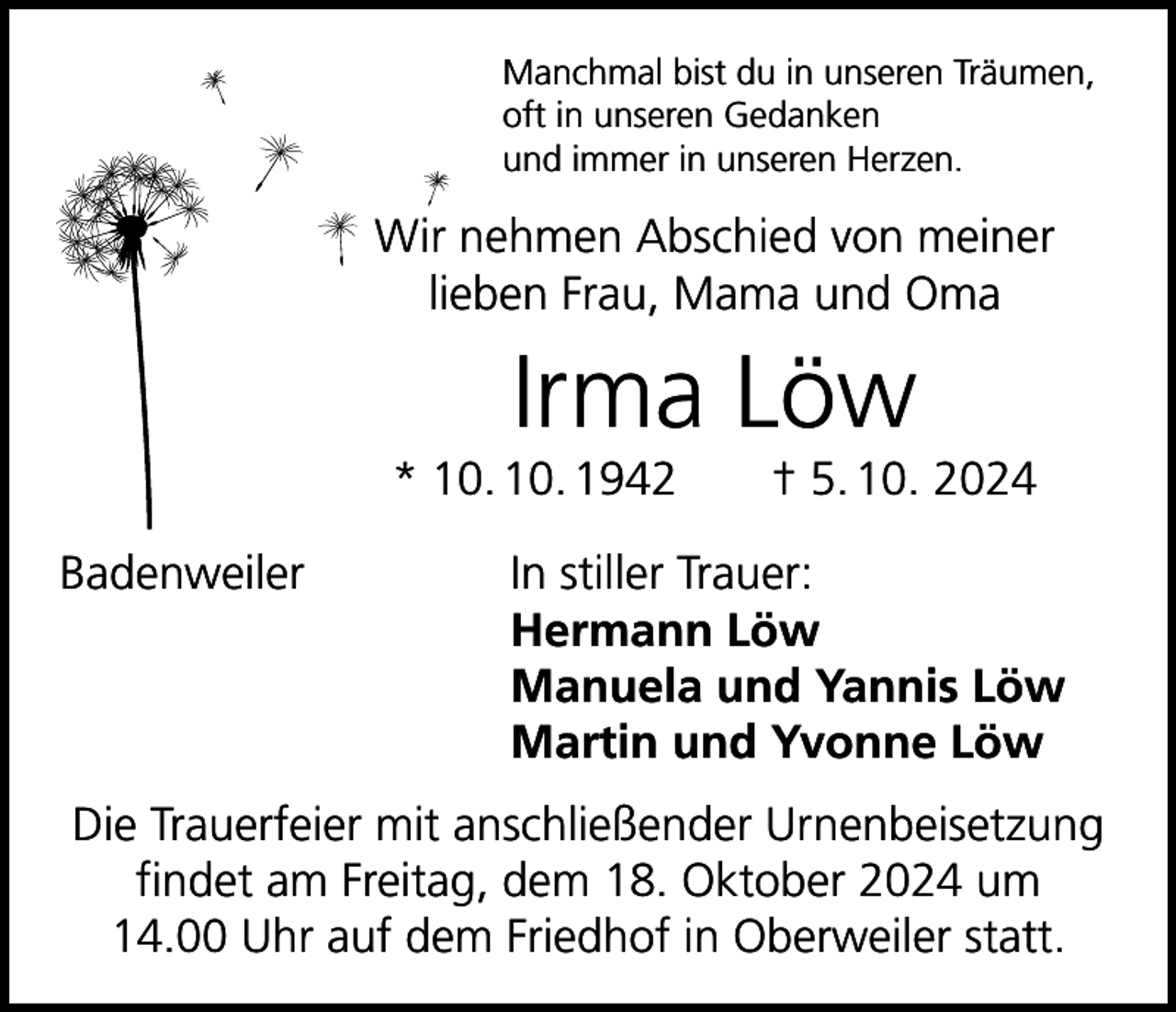 <p>Manchmal bist du in unseren Träumen,<br />oft in unseren Gedanken<br />und immer in unseren Herzen.</p><p>Wir nehmen Abschied von meiner<br />lieben Frau, Mama und Oma</p><p>Irma Löw<br />* 10. 10. 1942 † 5. 10. 2024<br />Badenweiler</p><p>In stiller Trauer:<br />Hermann Löw<br />Manuela und Yannis Löw<br />Martin und Yvonne Löw</p><p>Die Trauerfeier mit anschließender Urnenbeisetzung<br />findet am Freitag, dem 18. Oktober 2024 um<br />14.00 Uhr auf dem Friedhof in Oberweiler statt.</p>