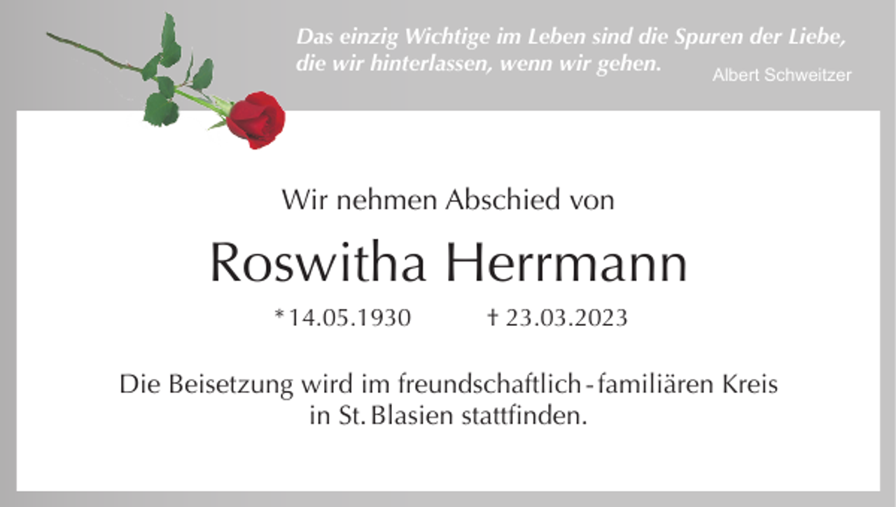 <p>Das einzig Wichtige im Leben sind die Spuren der Liebe,<br />die wir hinterlassen, wenn wir gehen.</p><p>Albert Schweitzer</p><p>Wir nehmen Abschied von</p><p>Roswitha Herrmann<br />* 14.05.1930</p><p>† 23.03.2023</p><p>Die Beisetzung wird im freundschaftlich - familiären Kreis<br />in St. Blasien stattfinden.</p>