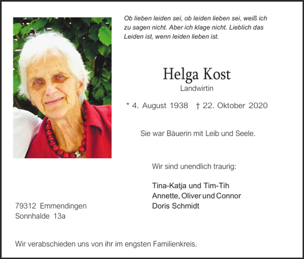 <p>Ob lieben leiden sei, ob leiden lieben sei, weiß ich<br />zu sagen nicht. Aber ich klage nicht. Lieblich das<br />Leiden ist, wenn leiden lieben ist.</p><p>Helga Kost<br />Landwirtin</p><p>* 4. August 1938 † 22. Oktober 2020<br />Sie war Bäuerin mit Leib und Seele.</p><p>Wir sind unendlich traurig:</p><p>79312 Emmendingen<br />Sonnhalde 13a</p><p>Tina-Katja und Tim-Tih<br />Annette, Oliver und Connor<br />Doris Schmidt</p><p>Wir verabschieden uns von ihr im engsten Familienkreis.</p>