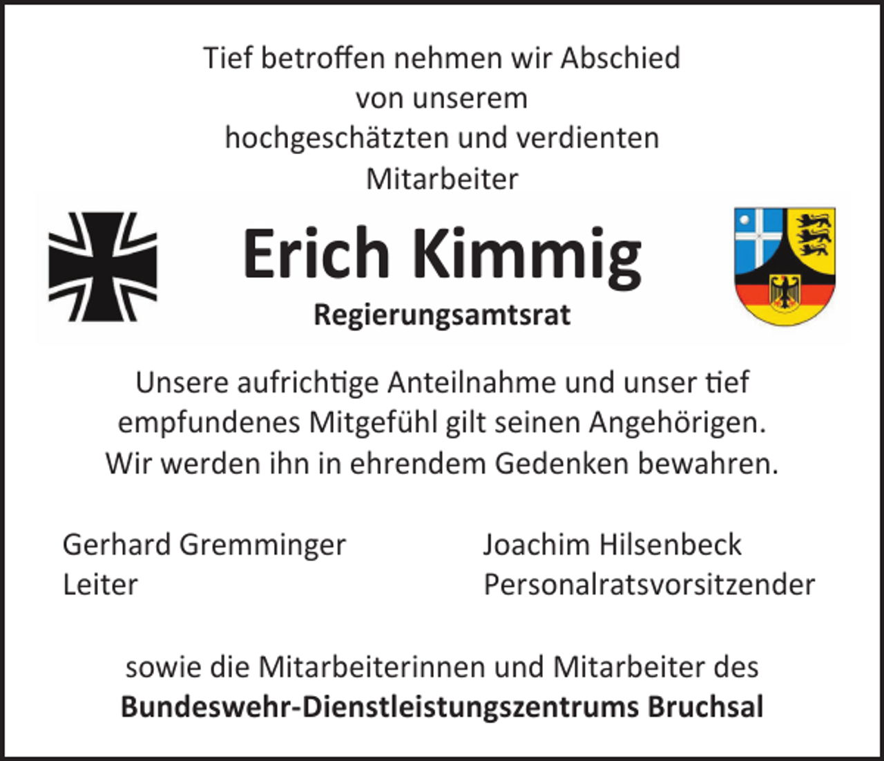 <p>Tief betroffen nehmen wir Abschied<br />von unserem<br />hochgeschätzten und verdienten<br />Mitarbeiter</p><p>Erich Kimmig<br />Regierungsamtsrat</p><p>Unsere aufrichtige Anteilnahme und unser tief<br />empfundenes Mitgefühl gilt seinen Angehörigen.<br />Wir werden ihn in ehrendem Gedenken bewahren.<br />Gerhard Gremminger<br />Leiter</p><p>Joachim Hilsenbeck<br />Personalratsvorsitzender</p><p>sowie die Mitarbeiterinnen und Mitarbeiter des<br />Bundeswehr-Dienstleistungszentrums Bruchsal</p>