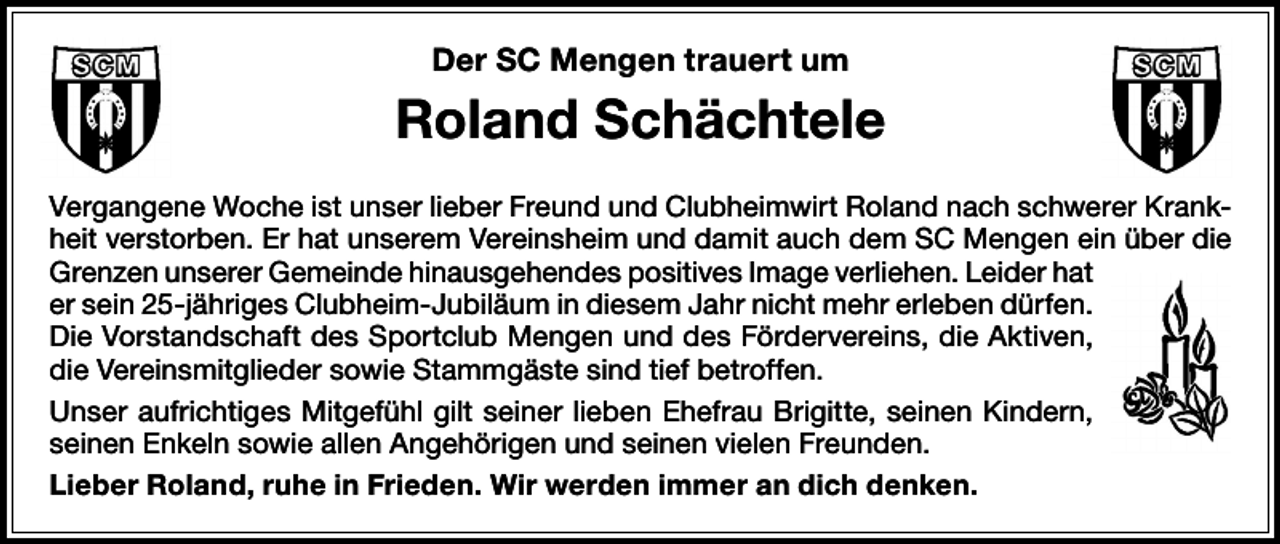 <p>Der SC Mengen trauert um</p><p>Roland Schächtele<br />Vergangene Woche ist unser lieber Freund und Clubheimwirt Roland nach schwerer Krankheit verstorben. Er hat unserem Vereinsheim und damit auch dem SC Mengen ein über die<br />Grenzen unserer Gemeinde hinausgehendes positives Image verliehen. Leider hat<br />er sein 25-jähriges Clubheim-Jubiläum in diesem Jahr nicht mehr erleben dürfen.<br />Die Vorstandschaft des Sportclub Mengen und des Fördervereins, die Aktiven,<br />die Vereinsmitglieder sowie Stammgäste sind tief betroffen.<br />Unser aufrichtiges Mitgefühl gilt seiner lieben Ehefrau Brigitte, seinen Kindern,<br />seinen Enkeln sowie allen Angehörigen und seinen vielen Freunden.<br />Lieber Roland, ruhe in Frieden. Wir werden immer an dich denken.</p>